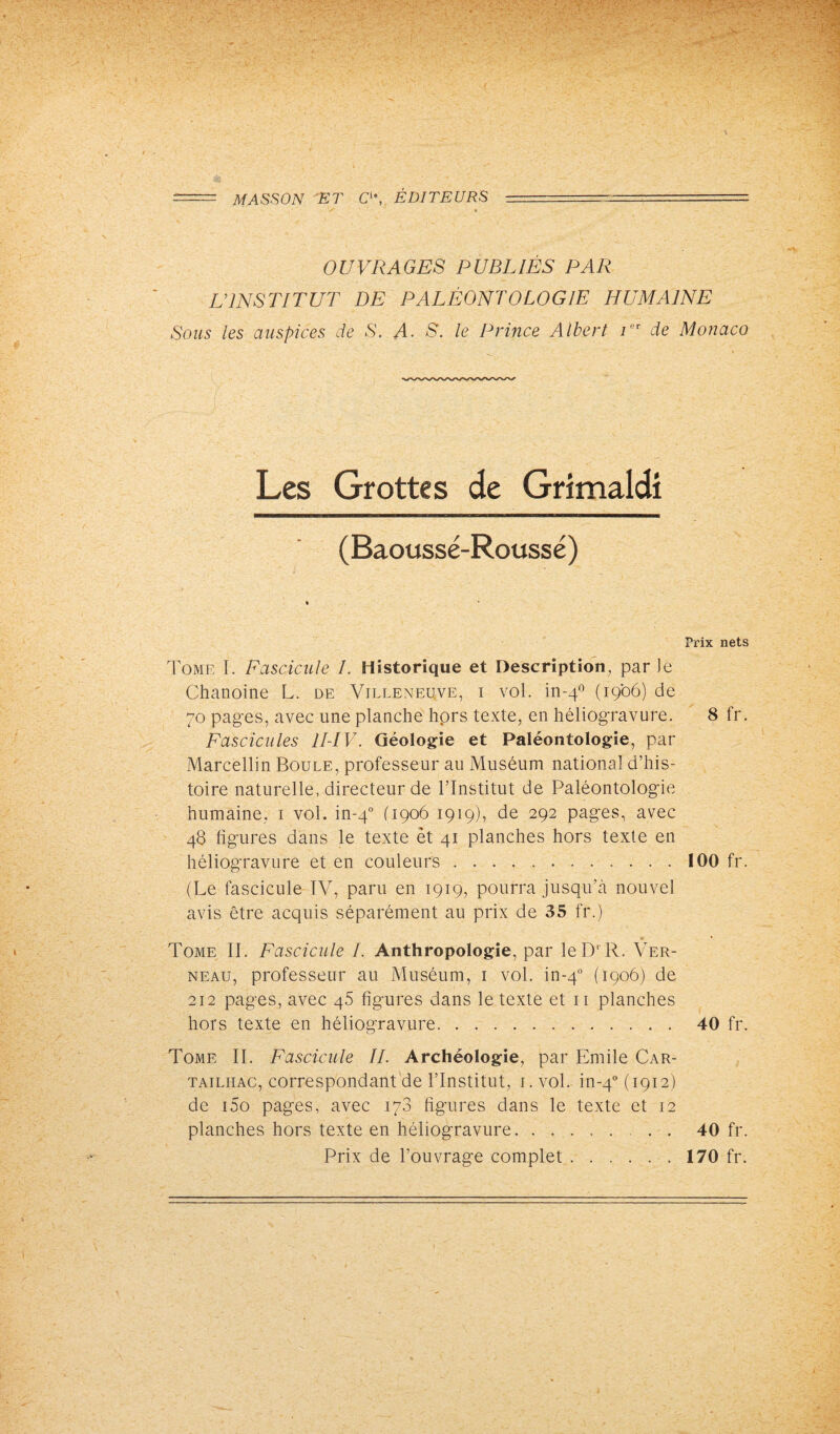 = MASSON ET C1*, ÉDITEURS _ .- ------ / » OUVRAGES PUBLIÉS PAR L’INSTITUT DE PALÉONTOLOGIE HUMAINE Sous les auspices de S. A• S. le Prince Albert i ' de Monaco Les Grottes de Grimaldi (Baoussé-Roussé) Prix nets Tome I. Fascicule I. Historique et Description, par le Chanoine L. de Villeneuve, i vol. in-40 (1906) de 70 pages, avec une planche hors texte, en héliogravure. 8 fr. Fascicules 1I-IV. Géologie et Paléontologie, par Marcellin Boule, professeur au Muséum national d’his¬ toire naturelle, directeur de l’Institut de Paléontologie humaine, 1 vol. in-40 (1906 1919), de 292 pages, avec 48 figures dans le texte et 41 planches hors texte en héliogravure et en couleurs.100 fr. (Le fascicule TV, paru en 1919, pourra jusqu’à nouvel avis être acquis séparément au prix de 35 fr.) » » Tome II. Fascicule I. Anthropologie, par leD‘ R. Ver- neau, professeur au Muséum, 1 vol. in-40 (1906) de 212 pages, avec 45 figures dans le texte et 11 planches hors texte en héliogravure. 40 fr. Tome II. Fascicule IL Archéologie, par Emile Car- tailhac, correspondant de l’Institut, 1. vol. in-40 (1912) de i5o pages, avec 178 figures dans le texte et 12 planches hors texte en héliogravure.. . 40 fr. Prix de l’ouvrage complet.170 fr.