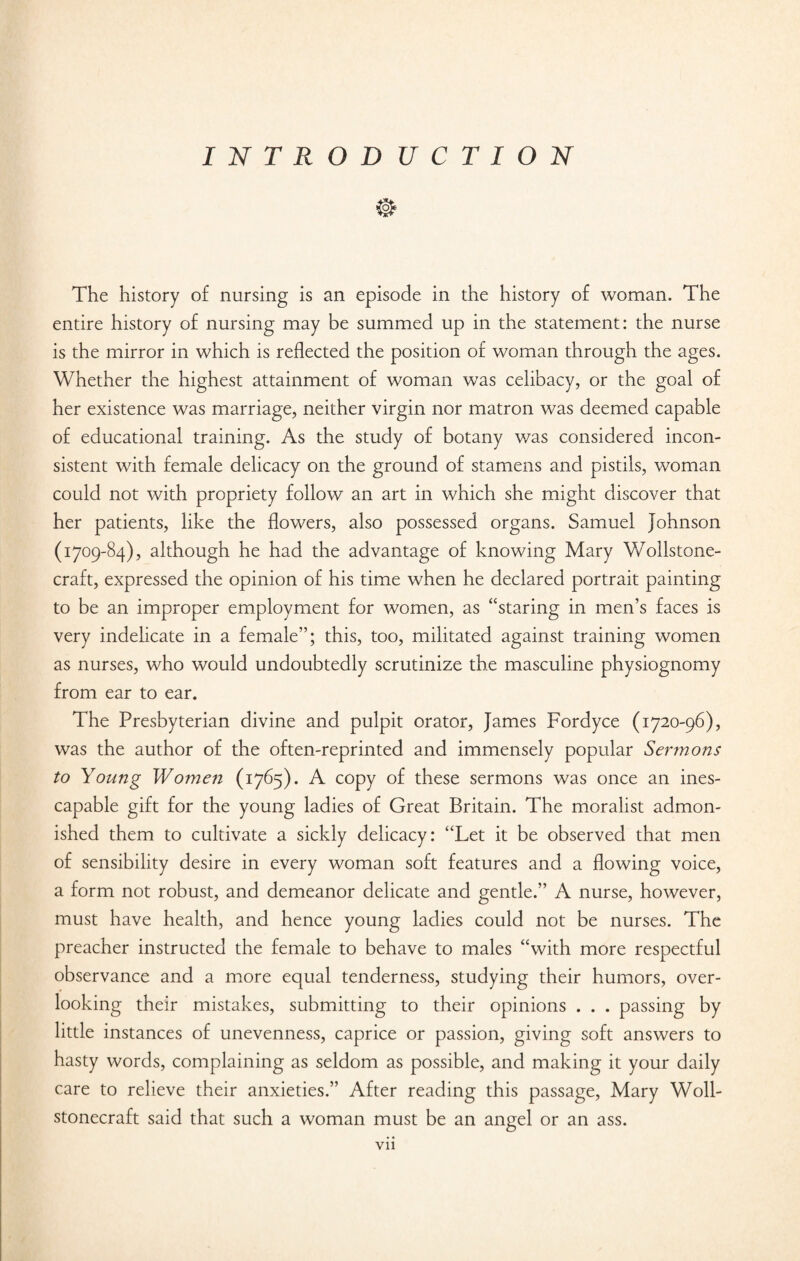 I N T R O D U C T I O N The history of nursing is an episode in the history of woman. The entire history of nursing may be summed up in the statement: the nurse is the mirror in which is reflected the position of woman through the ages. Whether the highest attainment of woman was celibacy, or the goal of her existence was marriage, neither virgin nor matron was deemed capable of educational training. As the study of botany was considered incon¬ sistent with female delicacy on the ground of stamens and pistils, woman could not with propriety follow an art in which she might discover that her patients, like the flowers, also possessed organs. Samuel Johnson (1709-84), although he had the advantage of knowing Mary Y/ollstone- craft, expressed the opinion of his time when he declared portrait painting to be an improper employment for women, as “staring in men’s faces is very indelicate in a female”; this, too, militated against training women as nurses, who would undoubtedly scrutinize the masculine physiognomy from ear to ear. The Presbyterian divine and pulpit orator, James Fordyce (1720-96), was the author of the often-reprinted and immensely popular Sermons to Young Women (1765). A copy of these sermons was once an ines¬ capable gift for the young ladies of Great Britain. The moralist admon¬ ished them to cultivate a sickly delicacy: “Let it be observed that men of sensibility desire in every woman soft features and a flowing voice, a form not robust, and demeanor delicate and gentle.” A nurse, however, must have health, and hence young ladies could not be nurses. The preacher instructed the female to behave to males “with more respectful observance and a more equal tenderness, studying their humors, over¬ looking their mistakes, submitting to their opinions . . . passing by little instances of unevenness, caprice or passion, giving soft answers to hasty words, complaining as seldom as possible, and making it your daily care to relieve their anxieties.” After reading this passage, Mary Woll- stonecraft said that such a woman must be an angel or an ass.