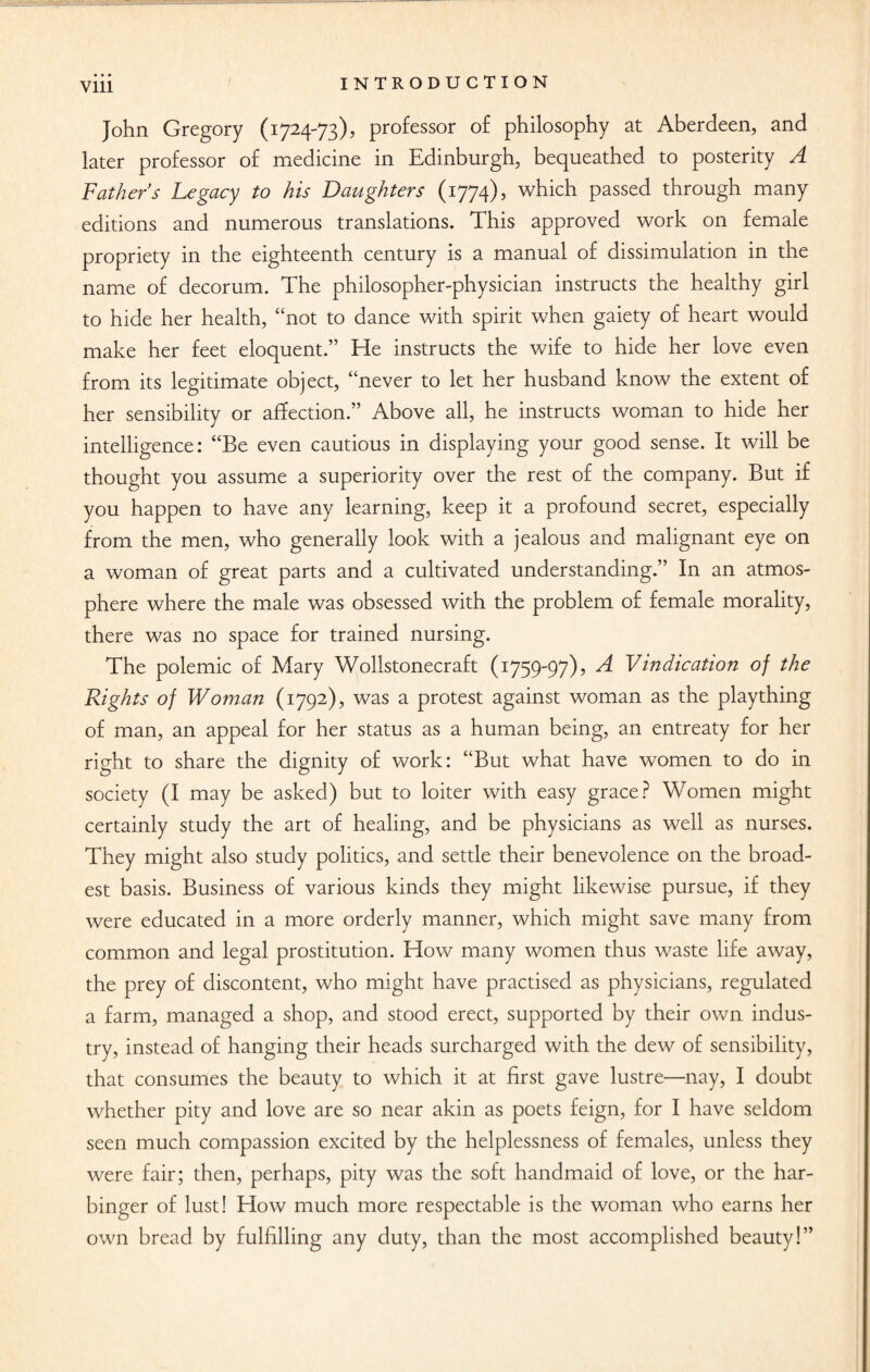 • • • INTRODUCTION Vlll John Gregory (1724-73), professor of philosophy at Aberdeen, and later professor of medicine in Edinburgh, bequeathed to posterity A Fathers Legacy to his Daughters (1774), which passed through many editions and numerous translations. This approved work on female propriety in the eighteenth century is a manual of dissimulation in the name of decorum. The philosopher-physician instructs the healthy girl to hide her health, “not to dance with spirit when gaiety of heart would make her feet eloquent.” He instructs the wife to hide her love even from its legitimate object, “never to let her husband know the extent of her sensibility or affection.” Above all, he instructs woman to hide her intelligence: “Be even cautious in displaying your good sense. It will be thought you assume a superiority over the rest of the company. But if you happen to have any learning, keep it a profound secret, especially from the men, who generally look with a jealous and malignant eye on a woman of great parts and a cultivated understanding.” In an atmos¬ phere where the male was obsessed with the problem of female morality, there was no space for trained nursing. The polemic of Mary Wollstonecraft (1759-97), A Vindication of the Rights of Woman (1792), was a protest against woman as the plaything of man, an appeal for her status as a human being, an entreaty for her right to share the dignity of work: “But what have women to do in society (I may be asked) but to loiter with easy grace? Women might certainly study the art of healing, and be physicians as well as nurses. They might also study politics, and settle their benevolence on the broad¬ est basis. Business of various kinds they might likewise pursue, if they were educated in a more orderly manner, which might save many from common and legal prostitution. How many women thus waste life away, the prey of discontent, who might have practised as physicians, regulated a farm, managed a shop, and stood erect, supported by their own indus¬ try, instead of hanging their heads surcharged with the dew of sensibility, that consumes the beauty to which it at first gave lustre—nay, I doubt whether pity and love are so near akin as poets feign, for I have seldom seen much compassion excited by the helplessness of females, unless they were fair; then, perhaps, pity was the soft handmaid of love, or the har¬ binger of lust! How much more respectable is the woman who earns her own bread by fulfilling any duty, than the most accomplished beauty!”