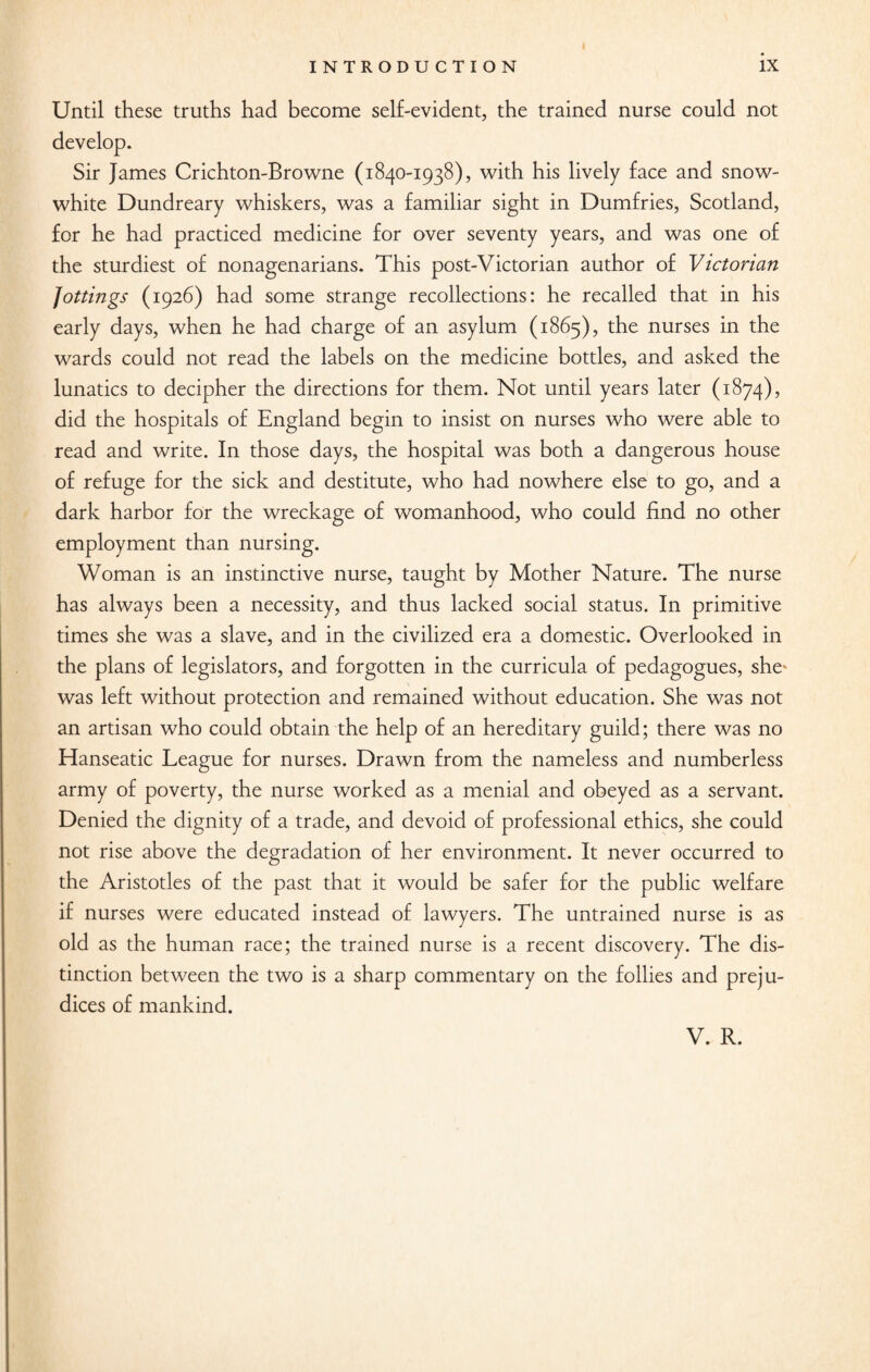 Until these truths had become self-evident, the trained nurse could not Sir James Crichton-Browne (1840-1938), with his lively face and snow- white Dundreary whiskers, was a familiar sight in Dumfries, Scotland, for he had practiced medicine for over seventy years, and was one of the sturdiest of nonagenarians. This post-Victorian author of Victorian Jottings (1926) had some strange recollections: he recalled that in his early days, when he had charge of an asylum (1865), the nurses in the wards could not read the labels on the medicine bottles, and asked the lunatics to decipher the directions for them. Not until years later (1874), did the hospitals of England begin to insist on nurses who were able to read and write. In those days, the hospital was both a dangerous house of refuge for the sick and destitute, who had nowhere else to go, and a dark harbor for the wreckage of womanhood, who could find no other employment than nursing. Woman is an instinctive nurse, taught by Mother Nature. The nurse has always been a necessity, and thus lacked social status. In primitive times she was a slave, and in the civilized era a domestic. Overlooked in the plans of legislators, and forgotten in the curricula of pedagogues, she^ was left without protection and remained without education. She was not an artisan who could obtain the help of an hereditary guild; there was no Hanseatic League for nurses. Drawn from the nameless and numberless army of poverty, the nurse worked as a menial and obeyed as a servant. Denied the dignity of a trade, and devoid of professional ethics, she could not rise above the degradation of her environment. It never occurred to the Aristotles of the past that it would be safer for the public welfare if nurses were educated instead of lawyers. The untrained nurse is as old as the human race; the trained nurse is a recent discovery. The dis¬ tinction between the two is a sharp commentary on the follies and preju¬ dices of mankind.