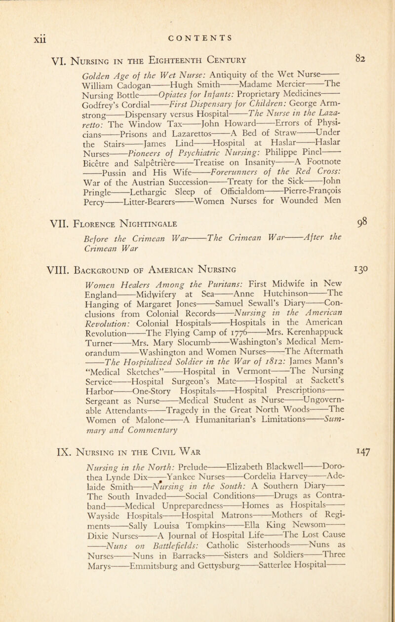 VI. Nursing in the Eighteenth Century 02 Golden Age of the Wet Nurse: Antiquity of the Wet Nurse- William Cadogan-Hugh Smith-Madame Mercier-The Nursing Bottle-Opiates for Infants: Proprietary Medicines- Godfrey’s Cordial-First Dispensary for Children: George Arm¬ strong-Dispensary versus Hospital-The Nurse in the Laza¬ retto: The Window Tax-John Howard-Errors of Physi¬ cians-Prisons and Lazarettos-A Bed of Straw-Under the Stairs-James Lind-Hospital at Haslar——Haslar Nurses-Pioneers of Psychiatric Nursing: Philippe Pinel- Bicetre and Salpetriere-Treatise on Insanity-A Lootnote -Pussin and His Wife-Forerunners of the Red Cross: War of the Austrian Succession-Treaty for the Sick-John Pringle-Lethargic Sleep of Officialdom-Pierre-Fran^ois Percy-Litter-Bearers-Women Nurses for Wounded Men VII. Florence Nightingale Before the Crimean War-The Crimean War-After the Crimean War VIII. Background of American Nursing 13° Women Healers Among the Puritans: First Midwife in New England-Midwifery at Sea-Anne Hutchinson-The Hanging of Margaret Jones-Samuel Sewall’s Diary-Con¬ clusions from Colonial Records-Nursing in the American Revolution: Colonial Hospitals-Hospitals in the American Revolution-The Flying Camp of 1776-Mrs. Kerenhappuck Turner-Mrs. Mary Slocumb-Washington’s Medical Mem¬ orandum-Washington and Women Nurses-The Aftermath -The Hospitalized Soldier in the War of 1812: James Mann’s “Medical Sketches”-Hospital in Vermont-The Nursing Service-Hospital Surgeon’s Mate-Hospital at Sackett’s Harbor-One-Story Hospitals-Hospital Prescriptions- Sergeant as Nurse-Medical Student as Nurse Ungovern¬ able Attendants-Tragedy in the Great North Woods-The Women of Malone-A Humanitarian’s Limitations-Sum¬ mary and Commentary IX. Nursing in the Civil War 147 Nursing in the North: Prelude-Elizabeth Blackwell Doro¬ thea Lynde Dix-Yankee Nurses-Cordelia Harvey-Ade¬ laide Smith-hfursing in the South: A Southern Diary The South Invaded-Social Conditions-Drugs as Contra¬ band-Medical Unpreparedness-Homes as Hospitals- Wayside Hospitals Hospital Matrons-Mothers of Regi¬ ments-Sally Louisa Tompkins-Ella King Newsom- Dixie Nurses-A Journal of Hospital Life-The Lost Cause -Nuns on Battlefields: Catholic Sisterhoods-Nuns as Nurses-Nuns in Barracks-Sisters and Soldiers Three Marys-Emmitsburg and Gettysburg-Satterlee Hospital