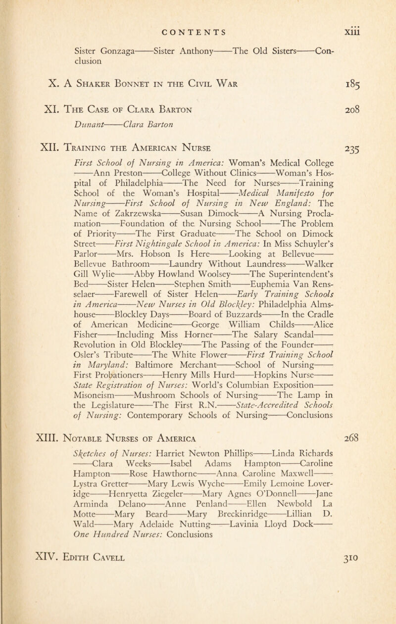 Sister Gonzaga-Sister Anthony-The Old Sisters-Con¬ clusion X. A Shaker Bonnet in the Civil War 185 XI. The Case of Clara Barton 208 Dunant-Clara Barton XII. Training the American Nurse 235 First School of Nursing in America: Woman’s Medical College -Ann Preston-College Without Clinics-Woman’s Hos¬ pital of Philadelphia-The Need for Nurses-Training School of the Woman’s Hospital-Medical Manifesto for Nursing-First School of Nursing in New England: The Name of Zakrzewska——Susan Dimock-A Nursing Procla¬ mation-Foundation of the. Nursing School——The Problem of Priority-The First Graduate-The School on Dimock Street-First Nightingale School in America: In Miss Schuyler’s Parlor-Mrs. Hobson Is Here-Looking at Bellevue- Bellevue Bathroom-Laundry Without Laundress-Walker Gill WTylie-Abby Howland Woolsey--The Superintendent’s Bed-Sister Helen-Stephen Smith-Euphemia Van Rens¬ selaer-Farewell of Sister Helen-Early Training Schools in America-New Nurses in Old Bloc\ley: Philadelphia Alms¬ house Blockley Days-Board of Buzzards-In the Cradle of American Medicine-George William Childs-Alice Fisher-Including Miss Horner——The Salary Scandal- Revolution in Old Blockley-The Passing of the Founder- Osier’s Tribute-The White Flower-First Training School in Maryland: Baltimore Merchant-School of Nursing- First Probationers-Henry Mills Hurd-Hopkins Nurse- State Registration of Nurses: World’s Columbian Exposition- Misoneism-Mushroom Schools of Nursing-The Lamp in the Legislature-The First R.N.-State-Accredited Schools of Nursing: Contemporary Schools of Nursing-Conclusions XIII. Notable Nurses of America 268 Sketches of Nurses: Harriet Newton Phillips-Linda Richards -Clara Weeks-Isabel Adams Hampton-Caroline Hampton-Rose Hawthorne-Anna Caroline Maxwell- Lystra Gretter-Mary Lewis Wyche-Emily Lemoine Lover- idge-Henryetta Ziegeler-Mary Agnes O’Donnell-Jane Arminda Delano-Anne Penland-Ellen Newbold La Motte-Mary Beard-Mary Breckinridge-Lillian D. Wald-Mary Adelaide Nutting-Lavinia Lloyd Dock- One Hundred Nurses: Conclusions