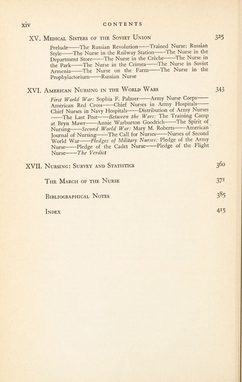 Prelude-The Russian Revolution-Trained Nurse: Russian Style-The Nurse in the Railway Station-The Nurse in the Department Store-The Nurse in the Creche The Nurse in the Park-The Nurse in the Crimea-The Nurse in Soviet Armenia-The Nurse on the Farm The Nurse in the Prophylactorium-Russian Nurse XVI. American Nursing in the World Wars First World War: Sophia F. Palmer-Army Nurse Corps- American Red Cross-Chief Nurses in Army Flospitals Chief Nurses in Navy Flospitals-Distribution of Army Nurses -The Last Post-Between the Wars: The Training Camp at Bryn Mawr-Annie Warburton Goodrich-The Spirit of Nursing-Second World War: Mary M. Roberts-American Journal of Nursing-The Call for Nurses-Nurses of Second World War-Pledges of Military Nurses: Pledge of the Army Nurse-Pledge of the Cadet Nurse-Pledge of the Flight Nurse-The Verdict XVII. Nursing: Survey and Statistics The March of the Nurse Bibliographical Notes Index