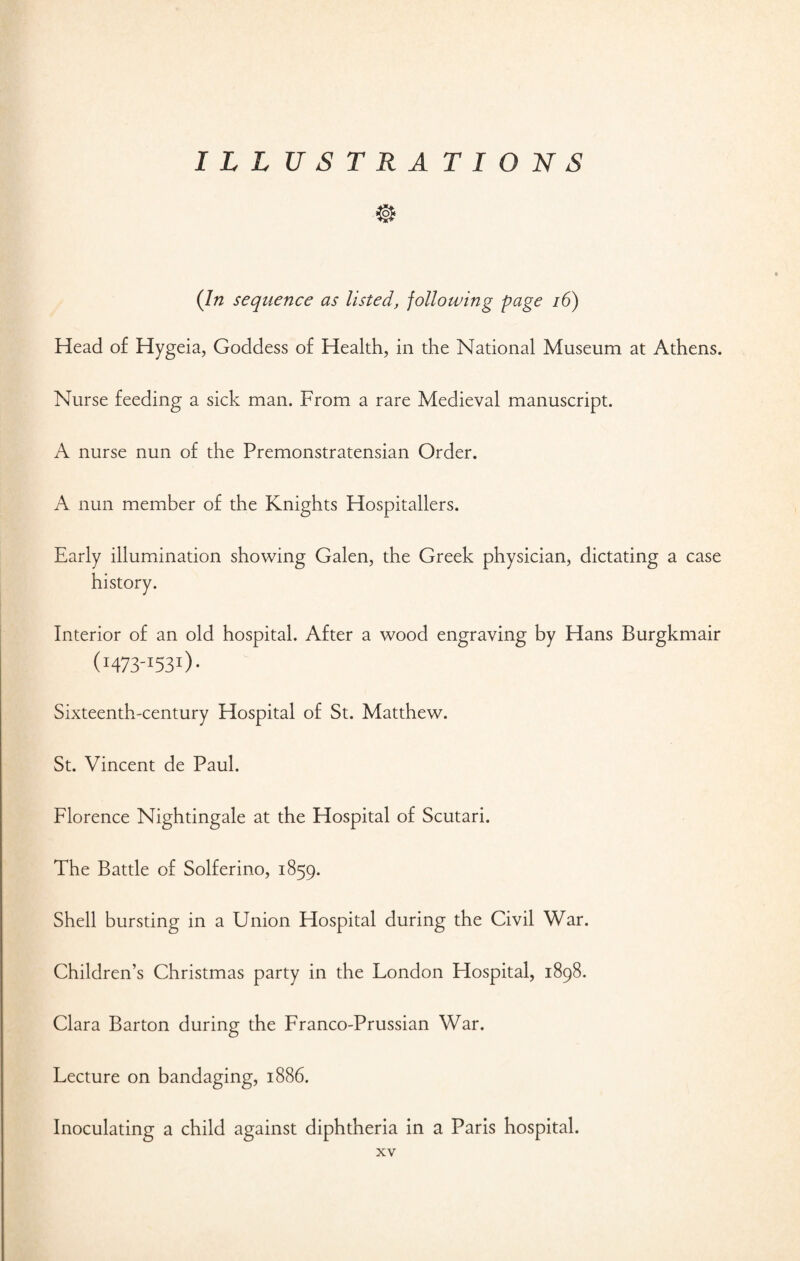 ILL U S T R A T I O N $ (In sequence as listed, following page 16) Head of Hygeia, Goddess of Health, in the National Museum at Athens. Nurse feeding a sick man. From a rare Medieval manuscript. A nurse nun of the Premonstratensian Order. A nun member of the Knights Hospitallers. Early illumination showing Galen, the Greek physician, dictating a case Interior of an old hospital. After a wood engraving by Hans Burgkmair (1473-1531). Sixteenth-century Hospital of St. Matthew. St. Vincent de Paul. Florence Nightingale at the Hospital of Scutari. The Battle of Solferino, 1859. Shell bursting in a Union Hospital during the Civil War. Children’s Christmas party in the London Hospital, 1898. Clara Barton during the Franco-Prussian War. Lecture on bandaging, 1886. Inoculating a child against diphtheria in a Paris hospital.