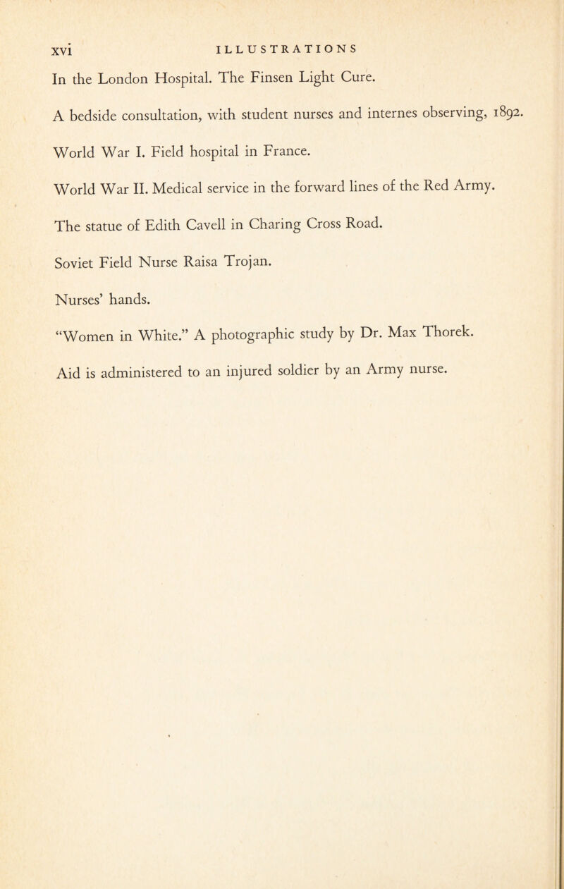 ILLUSTRATIONS In the London Hospital. The Finsen Light Cure. A bedside consultation, with student nurses and internes observing, 1892. World War I. Field hospital in France. World War II. Medical service in the forward lines of the Red Army. The statue of Edith Cavell in Charing Cross Road. Soviet Field Nurse Raisa Trojan. Nurses’ hands. “Women in White.” A photographic study by Dr. Max Thorek. Aid is administered to an injured soldier by an Army nurse.
