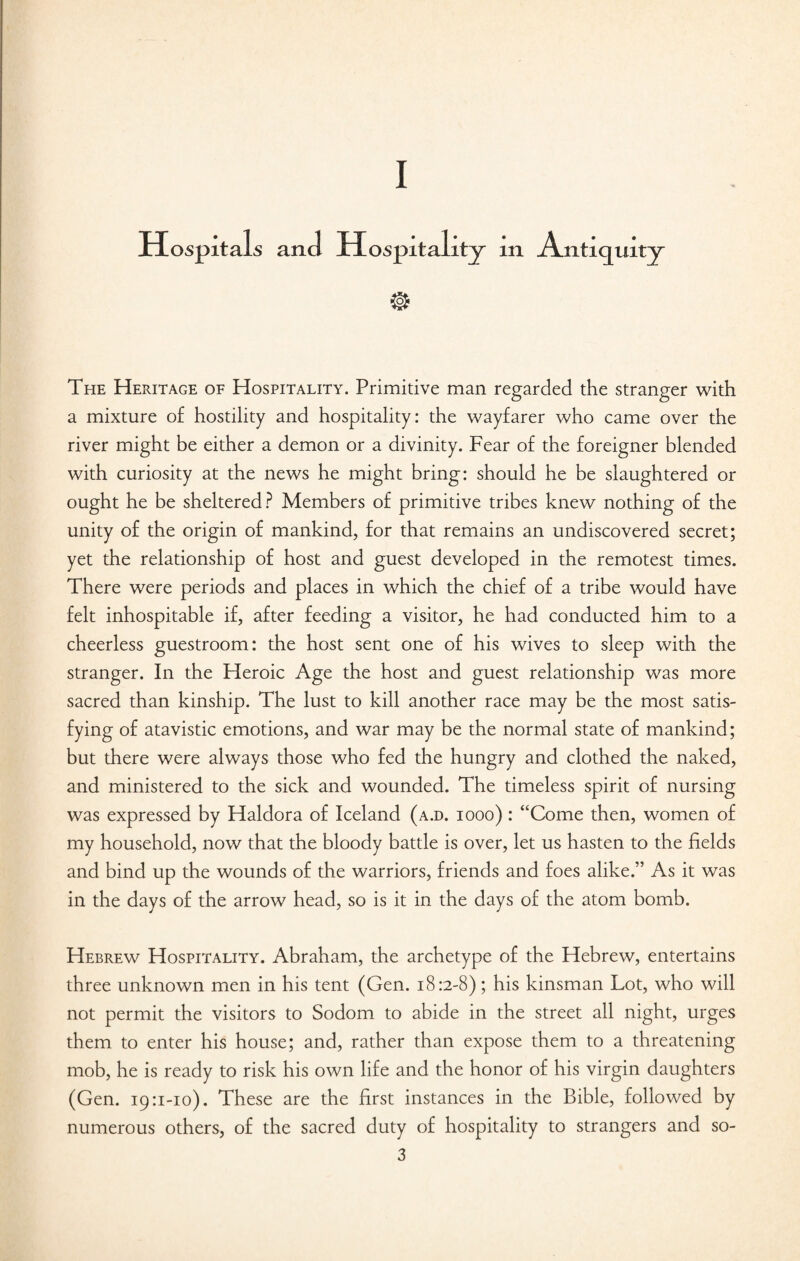 I Hospitals and Hospitality m Antiquity The Heritage of Hospitality. Primitive man regarded the stranger with a mixture of hostility and hospitality: the wayfarer who came over the river might be either a demon or a divinity. Fear of the foreigner blended with curiosity at the news he might bring: should he be slaughtered or ought he be sheltered ? Members of primitive tribes knew nothing of the unity of the origin of mankind, for that remains an undiscovered secret; yet the relationship of host and guest developed in the remotest times. There were periods and places in which the chief of a tribe would have felt inhospitable if, after feeding a visitor, he had conducted him to a cheerless guestroom: the host sent one of his wives to sleep with the stranger. In the Heroic Age the host and guest relationship was more sacred than kinship. The lust to kill another race may be the most satis¬ fying of atavistic emotions, and war may be the normal state of mankind; but there were always those who fed the hungry and clothed the naked, and ministered to the sick and wounded. The timeless spirit of nursing was expressed by Haldora of Iceland (a.d. iooo) : “Come then, women of my household, now that the bloody battle is over, let us hasten to the fields and bind up the wounds of the warriors, friends and foes alike.” As it was in the days of the arrow head, so is it in the days of the atom bomb. Hebrew Hospitality. Abraham, the archetype of the Hebrew, entertains three unknown men in his tent (Gen. 18:2-8); his kinsman Lot, who will not permit the visitors to Sodom to abide in the street all night, urges them to enter his house; and, rather than expose them to a threatening mob, he is ready to risk his own life and the honor of his virgin daughters (Gen. 19:1-10). These are the first instances in the Bible, followed by numerous others, of the sacred duty of hospitality to strangers and so-