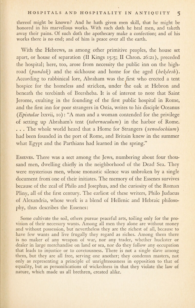 « HOSPITALS AND HOSPITALITY IN ANTIQUITY 5 thereof might be known? And he hath given men skill, that he might be honored in his marvellous works. With such doth he heal men, and taketh away their pains. Of such doth the apothecary make a confection; and of his works there is no end; and of him is peace over all the earth. With the Hebrews, as among other primitive peoples, the house set apart, or house of separation (II Kings 15:5; II Chron. 26:21), preceded the hospital; here, too, arose from necessity the public inn on the high¬ road (pundoJ() and the sickhouse and home for the aged (he\desh). According to rabbinical lore, Abraham was the first who erected a tent hospice for the homeless and stricken, under (he oak at Hebron and beneath the terebinth of Beersheba. It is of interest to note that Saint Jerome, exulting in the founding of the first public hospital in Rome, and the first inn for poor strangers in Ostia, writes to his disciple Oceanus (Epistulae Ixxvii, 10) : “A man and a woman contended for the privilege of setting up Abraham’s tent (tabernaculum) in the harbor of Rome. . . . The whole world heard that a Home for Strangers (xenodochium) had been founded in the port of Rome, and Britain knew in the summer what Egypt and the Parthians had learned in the spring.” Essenes. There was a sect among the Jews, numbering about four thou¬ sand men, dwelling chiefly in the neighborhood of the Dead Sea. They were mysterious men, whose monastic silence was unbroken by a single document from one of their initiates. The memory of the Essenes survives because of the zeal of Philo and Josephus, and the curiosity of the Roman Pliny, all of the first century. The earliest of these writers, Philo Judaeus of Alexandria, whose work is a blend of Hellenic and Hebraic philoso¬ phy, thus describes the Essenes: Some cultivate the soil, others pursue peaceful arts, toiling only for the pro¬ vision of their necessary wants. Among all men they alone are without money and without possession, but nevertheless they are the richest of ail, because to have few wants and live frugally they regard as riches. Among them there is no maker of any weapon of war, nor any trader, whether huckster or dealer in large merchandise on land or sea, nor do they follow any occupation that leads to injustice or to covetousness. There is not a single slave among them, but they are all free, serving one another; they condemn masters, not only as representing a principle of unrighteousness in opposition to that of equality, but as personifications of wickedness in that they violate the law of nature, which made us all brethren, created alike.