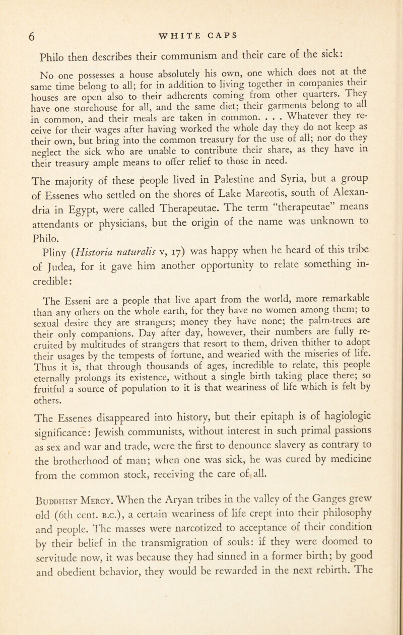 Philo then describes their communism and their care of the sick: No one possesses a house absolutely his own, one which does not at the same time belong to all; for in addition to living together in companies their houses are open also to their adherents coming from other quarters. They have one storehouse for all, and the same diet; their garments belong to all in common, and their meals are taken in common. . . . Whatever they le- ceive for their wages after having worked the whole day tney do not keep as their own, but bring into the common treasury for the use of all; nor do they neglect the sick who are unable to contribute their share, as they have in their treasury ample means to offer relief to those in need. The majority of these people lived in Palestine and Syria, but a group of Essenes who settled on the shores of Lake Mareotis, south of Alexan¬ dria in Egypt, were called Therapeutae. The term “therapeutae” means attendants or physicians, but the origin of the name was unknown to Philo. Pliny (Historia naturalis v, 17) was happy when he heard of this tribe of Judea, for it gave him another opportunity to relate something in¬ credible: The Esseni are a people that live apart from the world, more remarkable than any others on the whole earth, for they have no women among them; to sexual desire they are strangers; money they have none; the palm-trees are their only companions. Day after day, however, their numbers are fully re¬ cruited by multitudes of strangers that resort to them, driven thither to adopt their usages by the tempests of fortune, and wearied with the miseries of life. Thus it is, that through thousands of ages, incredible to relate, this people eternally prolongs its existence, without a single birth taking place there; so fruitful a source of population to it is that weariness of life which is felt by others. The Essenes disappeared into history, but their epitaph is of hagiologic significance: Jewish communists, without interest in such primal passions as sex and war and trade, were the first to denounce slavery as contrary to the brotherhood of man; when one was sick, he was cured by medicine from the common stock, receiving the care of all. Buddhist Mercy. When the Aryan tribes in the valley of the Ganges grew old (6th cent, b.c.), a certain weariness of life crept into their philosophy and people. The masses were narcotized to acceptance of their condition by their belief in the transmigration of souls: if they were doomed to servitude now, it was because they had sinned in a former birth; by good and obedient behavior, they would be rewarded in the next rebirth. The