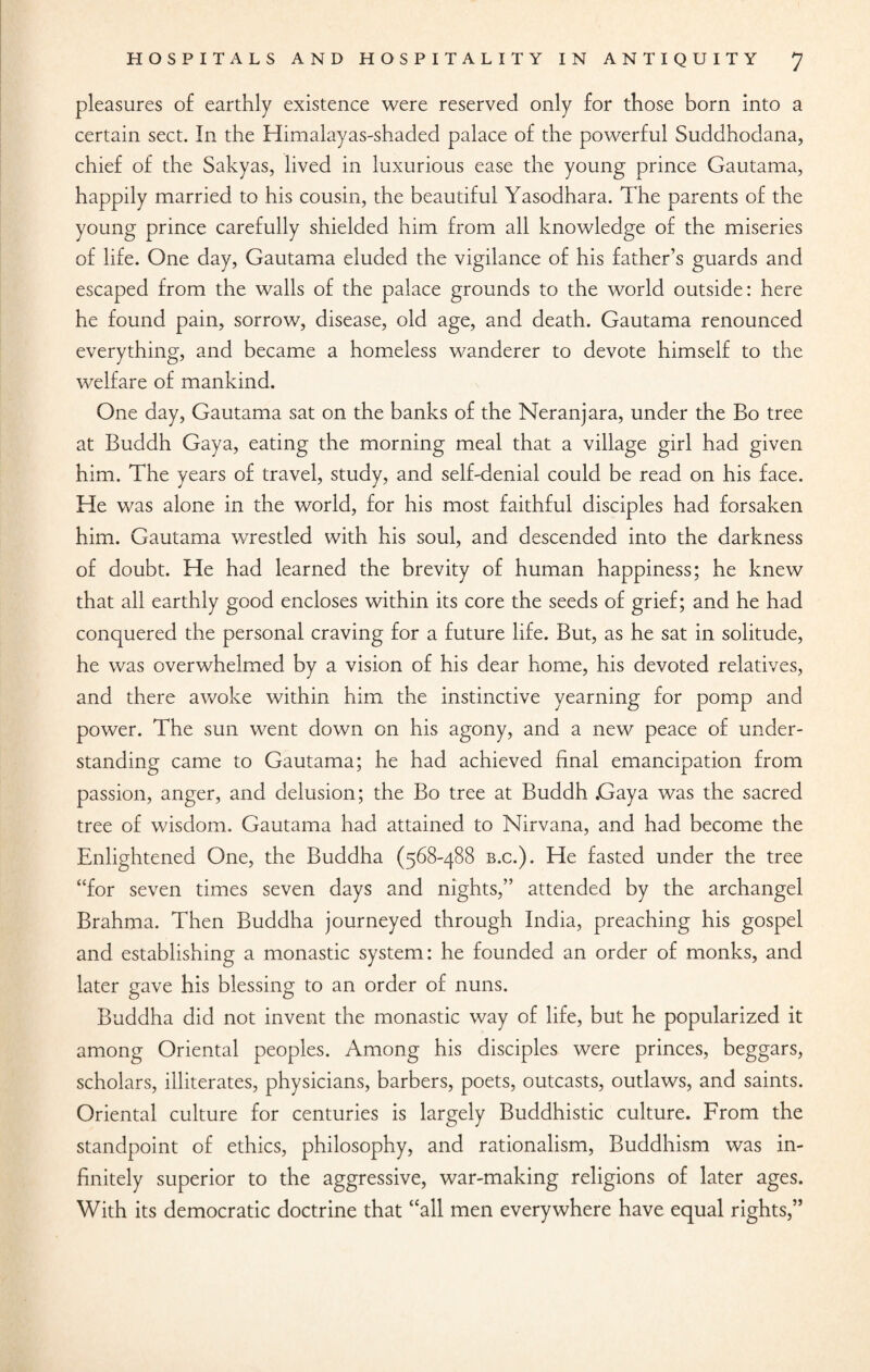 pleasures of earthly existence were reserved only for those born into a certain sect. In the Himalayas-shaded palace of the powerful Suddhodana, chief of the Sakyas, lived in luxurious ease the young prince Gautama, happily married to his cousin, the beautiful Yasodhara. The parents of the young prince carefully shielded him from all knowledge of the miseries of life. One day, Gautama eluded the vigilance of his father’s guards and escaped from the walls of the palace grounds to the world outside: here he found pain, sorrow, disease, old age, and death. Gautama renounced everything, and became a homeless wanderer to devote himself to the welfare of mankind. One day, Gautama sat on the banks of the Neranjara, under the Bo tree at Buddh Gaya, eating the morning meal that a village girl had given him. The years of travel, study, and self-denial could be read on his face. He was alone in the world, for his most faithful disciples had forsaken him. Gautama wrestled with his soul, and descended into the darkness of doubt. He had learned the brevity of human happiness; he knew that all earthly good encloses within its core the seeds of grief; and he had conquered the personal craving for a future life. But, as he sat in solitude, he was overwhelmed by a vision of his dear home, his devoted relatives, and there awoke within him the instinctive yearning for pomp and power. The sun went down on his agony, and a new peace of under¬ standing came to Gautama; he had achieved final emancipation from passion, anger, and delusion; the Bo tree at Buddh Gaya was the sacred tree of wisdom. Gautama had attained to Nirvana, and had become the Enlightened One, the Buddha (568-488 b.c.). He fasted under the tree “for seven times seven days and nights,” attended by the archangel Brahma. Then Buddha journeyed through India, preaching his gospel and establishing a monastic system: he founded an order of monks, and later gave his blessing to an order of nuns. Buddha did not invent the monastic way of life, but he popularized it among Oriental peoples. Among his disciples were princes, beggars, scholars, illiterates, physicians, barbers, poets, outcasts, outlaws, and saints. Oriental culture for centuries is largely Buddhistic culture. From the standpoint of ethics, philosophy, and rationalism, Buddhism was in¬ finitely superior to the aggressive, war-making religions of later ages. With its democratic doctrine that “all men everywhere have equal rights,”