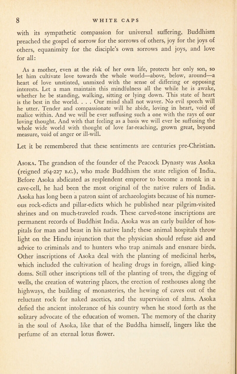 with its sympathetic compassion for universal suffering, Buddhism preached the gospel of sorrow for the sorrows of others, joy for the joys of others, equanimity for the disciple’s own sorrows and joys, and love for all: As a mother, even at the risk of her own life, protects her only son, so let him cultivate love towards the whole world—above, below, around—a heart of love unstinted, unmixed with the sense of differing or opposing interests. Let a man maintain this mindfulness all the while he is awake, whether he be standing, walking, sitting or lying down. This state of heart is the best in the world. . . . Our mind shall not waver. No evil speech will he utter. Tender and compassionate will he abide, loving in heart, void of malice within. And we will be ever suffusing such a one with the rays of our loving thought. And with that feeling as a basis we will ever be suffusing the whole wide world with thought of love far-reaching, grown great, beyond measure, void of anger or ill-will. Let it be remembered that these sentiments are centuries pre-Christian. Asoka. The grandson of the founder of the Peacock Dynasty was Asoka (reigned 264-227 b.c.), who made Buddhism the state religion of India. Before Asoka abdicated as resplendent emperor to become a monk in a cave-cell, he had been the most original of the native rulers of India. Asoka has long been a patron saint of archaeologists because of his numer¬ ous rock-edicts and pillar-edicts which he published near pilgrim-visited shrines and on much-traveled roads. These carved-stone inscriptions are permanent records of Buddhist India. Asoka was an early builder of hos¬ pitals for man and beast in his native land; these animal hospitals throw light on the Hindu injunction that the physician should refuse aid and advice to criminals and to hunters who trap animals and ensnare birds. Other inscriptions of Asoka deal with the planting of medicinal herbs, which included the cultivation of healing drugs in foreign, allied king¬ doms. Still other inscriptions tell of the planting of trees, the digging of wells, the creation of watering places, the erection of resthouses along the highways, the building of monasteries, the hewing of caves out of the reluctant rock for naked ascetics, and the supervision of alms. Asoka defied the ancient intolerance of his country when he stood forth as the solitary advocate of the education of women. The memory of the charity in the soul of Asoka, like that of the Buddha himself, lingers like the perfume of an eternal lotus flower.
