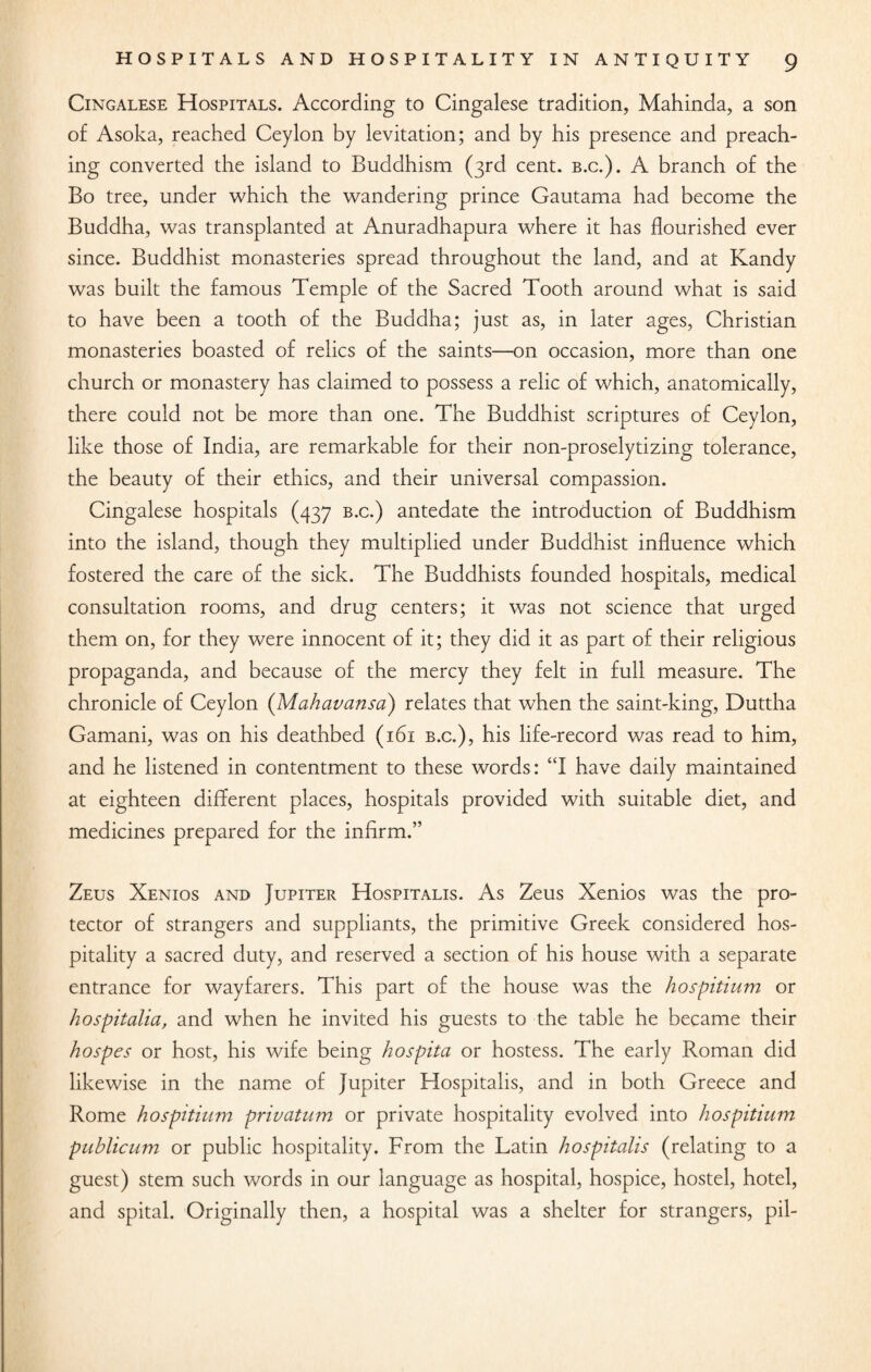 Cingalese Hospitals. According to Cingalese tradition, Mahinda, a son of Asoka, reached Ceylon by levitation; and by his presence and preach¬ ing converted the island to Buddhism (3rd cent. b.c.). A branch of the Bo tree, under which the wandering prince Gautama had become the Buddha, was transplanted at Anuradhapura where it has flourished ever since. Buddhist monasteries spread throughout the land, and at Kandy was built the famous Temple of the Sacred Tooth around what is said to have been a tooth of the Buddha; just as, in later ages, Christian monasteries boasted of relics of the saints—on occasion, more than one church or monastery has claimed to possess a relic of which, anatomically, there could not be more than one. The Buddhist scriptures of Ceylon, like those of India, are remarkable for their non-proselytizing tolerance, the beauty of their ethics, and their universal compassion. Cingalese hospitals (437 b.c.) antedate the introduction of Buddhism into the island, though they multiplied under Buddhist influence which fostered the care of the sick. The Buddhists founded hospitals, medical consultation rooms, and drug centers; it was not science that urged them on, for they were innocent of it; they did it as part of their religious propaganda, and because of the mercy they felt in full measure. The chronicle of Ceylon (Mahavansa) relates that when the saint-king, Duttha Gamani, was on his deathbed (161 b.c.), his life-record was read to him, and he listened in contentment to these words: “I have daily maintained at eighteen different places, hospitals provided with suitable diet, and medicines prepared for the infirm.” Zeus Xenios and Jupiter Hospitalis. As Zeus Xenios was the pro¬ tector of strangers and suppliants, the primitive Greek considered hos¬ pitality a sacred duty, and reserved a section of his house with a separate entrance for wayfarers. This part of the house was the hospitium or hospitalia, and when he invited his guests to the table he became their hospes or host, his wife being hospita or hostess. The early Roman did likewise in the name of Jupiter Hospitalis, and in both Greece and Rome hospitium privatum or private hospitality evolved into hospitium publicum or public hospitality. From the Latin hospitalis (relating to a guest) stem such words in our language as hospital, hospice, hostel, hotel, and spital. Originally then, a hospital was a shelter for strangers, pil-