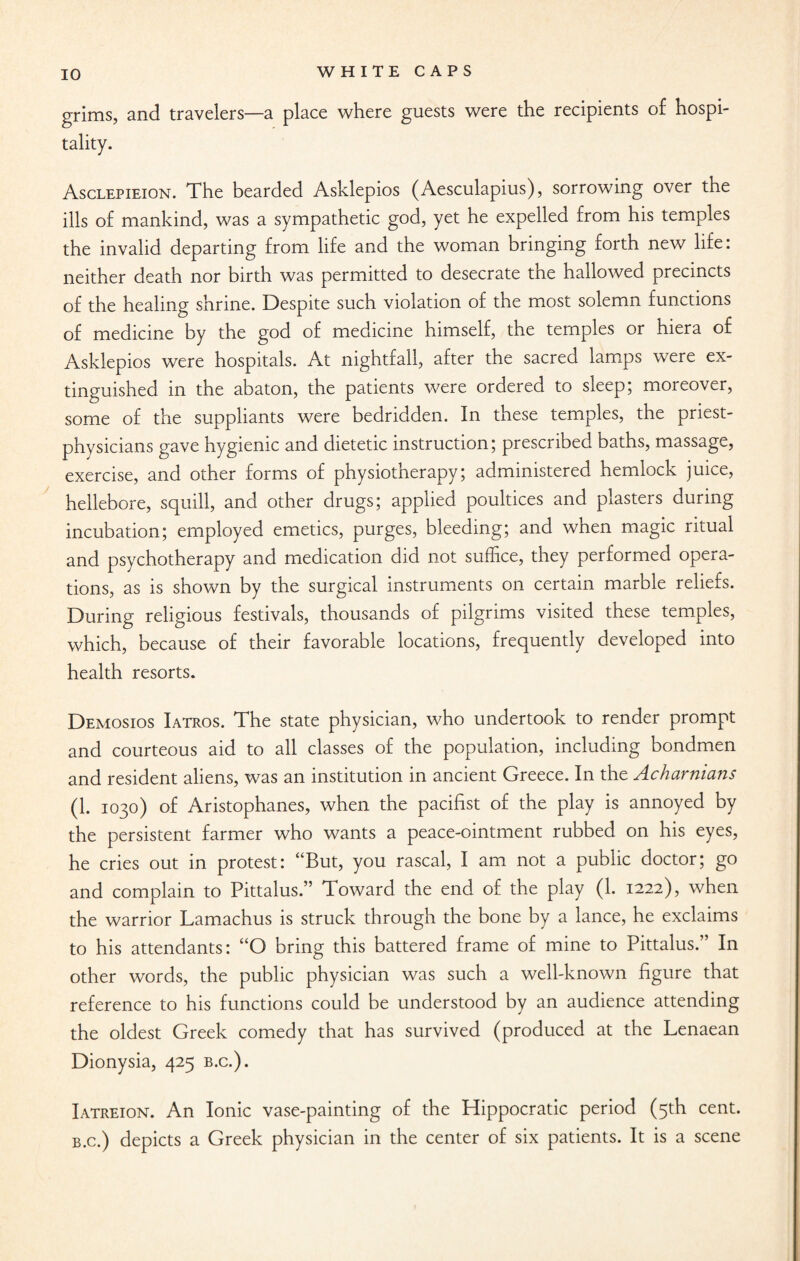 grims, and travelers—a place where guests were the recipients of hospi¬ tality. Asclepieion. The bearded Asklepios (Aesculapius), sorrowing over the ills of mankind, was a sympathetic god, yet he expelled from his temples the invalid departing from life and the woman bringing forth new life: neither death nor birth was permitted to desecrate the hallowed precincts of the healing shrine. Despite such violation of the most solemn functions of medicine by the god of medicine himself, the temples or hiera of Asklepios were hospitals. At nightfall, after the sacred lamps were ex¬ tinguished in the abaton, the patients were ordered to sleep; moreover, some of the suppliants were bedridden. In these temples, the priest- physicians gave hygienic and dietetic instruction; prescribed baths, massage, exercise, and other forms of physiotherapy; administered hemlock juice, hellebore, squill, and other drugs; applied poultices and plasters during incubation; employed emetics, purges, bleeding; and when magic ritual and psychotherapy and medication did not suffice, they performed opera¬ tions, as is shown by the surgical instruments on certain marble reliefs. During religious festivals, thousands of pilgrims visited these temples, which, because of their favorable locations, frequently developed into health resorts. Demosios Iatros. The state physician, who undertook to render prompt and courteous aid to all classes of the population, including bondmen and resident aliens, was an institution in ancient Greece. In the Acharnians (1. 1030) of Aristophanes, when the pacifist of the play is annoyed by the persistent farmer who wants a peace-ointment rubbed on his eyes, he cries out in protest: “But, you rascal, I am not a public doctor; go and complain to Pittalus.” Toward the end of the play (1. 1222), when the warrior Lamachus is struck through the bone by a lance, he exclaims to his attendants: “O bring this battered frame of mine to Pittalus.” In other words, the public physician was such a well-known figure that reference to his functions could be understood by an audience attending the oldest Greek comedy that has survived (produced at the Lenaean Dionysia, 425 b.c.). Iatreion. An Ionic vase-painting of the Hippocratic period (5th cent. b.c.) depicts a Greek physician in the center of six patients. It is a scene