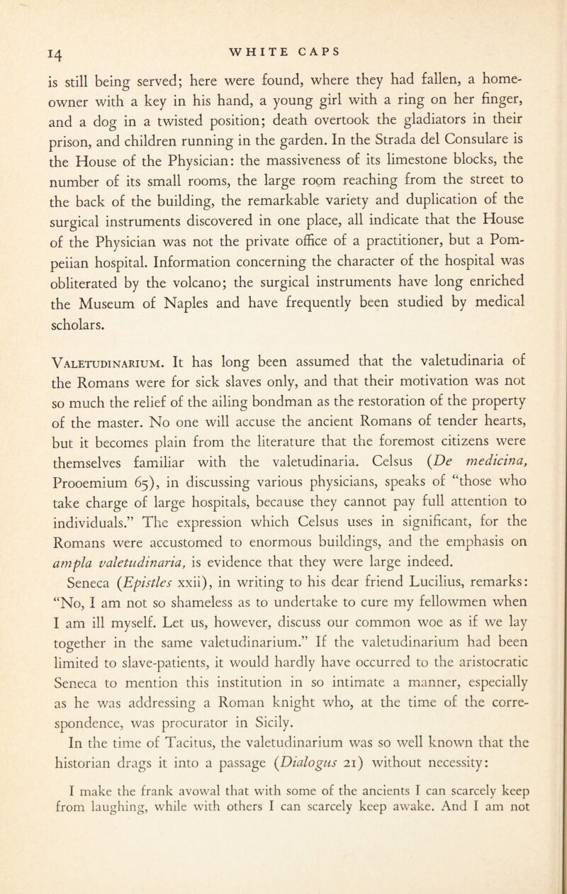 !4 is still being served; here were found, where they had fallen, a home- owner with a key in his hand, a young girl with a ring on her finger, and a dog in a twisted position; death overtook the gladiators in their prison, and children running in the garden. In the Strada del Consulare is the House of the Physician: the massiveness of its limestone blocks, the number of its small rooms, the large room reaching from the street to the back of the building, the remarkable variety and duplication of the surgical instruments discovered in one place, all indicate that the House of the Physician was not the private office of a practitioner, but a Pom¬ peiian hospital. Information concerning the character of the hospital was obliterated by the volcano; the surgical instruments have long enriched the Museum of Naples and have frequently been studied by medical scholars. Valetudinarium. It has long been assumed that the valetudinaria of the Romans were for sick slaves only, and that their motivation was not so much the relief of the ailing bondman as the restoration of the property of the master. No one will accuse the ancient Romans of tender hearts, but it becomes plain from the literature that the foremost citizens were themselves familiar with the valetudinaria. Celsus (De medicina, Prooemium 65), in discussing various physicians, speaks of “those who take charge of large hospitals, because they cannot pay full attention to individuals.” The expression which Celsus uses in significant, for the Romans were accustomed to enormous buildings, and the emphasis on ampla valetudinaria, is evidence that they were large indeed. Seneca (Epistles xxii), in writing to his dear friend Lucilius, remarks: “No, I am not so shameless as to undertake to cure my fellowmen when I am ill myself. Let us, however, discuss our common woe as if we lay together in the same valetudinarium.” If the valetudinarium had been CD limited to slave-patients, it would hardly have occurred to the aristocratic Seneca to mention this institution in so intimate a manner, especially as he was addressing a Roman knight who, at the time of the corre¬ spondence, was procurator in Sicily. In the time of Tacitus, the valetudinarium was so well known that the historian drags it into a passage (Dialogue 21) without necessity: I make the frank avowal that with some of the ancients I can scarcely keep from laughing, while with others I can scarcely keep awake. And I am not