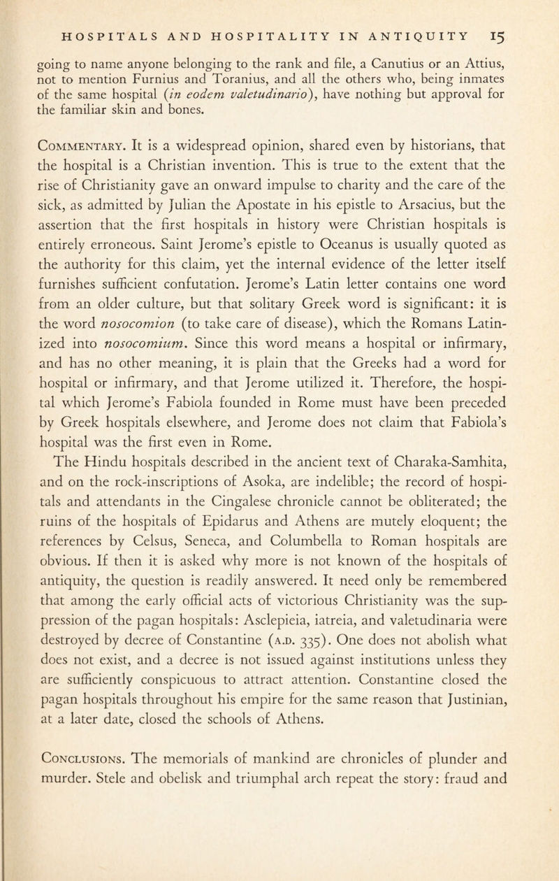 going to name anyone belonging to the rank and file, a Canutius or an Attius, not to mention Furnius and Toranius, and all the others who, being inmates of the same hospital {in eodem valetudinario), have nothing but approval for the familiar skin and bones. Commentary. It is a widespread opinion, shared even by historians, that the hospital is a Christian invention. This is true to the extent that the rise of Christianity gave an onward impulse to charity and the care of the sick, as admitted by Julian the Apostate in his epistle to Arsacius, but the assertion that the first hospitals in history were Christian hospitals is entirely erroneous. Saint Jerome’s epistle to Oceanus is usually quoted as the authority for this claim, yet the internal evidence of the letter itself furnishes sufficient confutation. Jerome’s Latin letter contains one word from an older culture, but that solitary Greek word is significant: it is the word nosocomion (to take care of disease), which the Romans Latin¬ ized into nosocomium. Since this word means a hospital or infirmary, and has no other meaning, it is plain that the Greeks had a word for hospital or infirmary, and that Jerome utilized it. Therefore, the hospi¬ tal which Jerome’s Fabiola founded in Rome must have been preceded by Greek hospitals elsewhere, and Jerome does not claim that Fabiola’s hospital was the first even in Rome. The Flindu hospitals described in the ancient text of Charaka-Samhita, and on the rock-inscriptions of Asoka, are indelible; the record of hospi¬ tals and attendants in the Cingalese chronicle cannot be obliterated; the ruins of the hospitals of Epidarus and Athens are mutely eloquent; the references by Celsus, Seneca, and Columbella to Roman hospitals are obvious. If then it is asked why more is not known of the hospitals of antiquity, the question is readily answered. It need only be remembered that among the early official acts of victorious Christianity was the sup¬ pression of the pagan hospitals: Asclepieia, iatreia, and valetudinaria were destroyed by decree of Constantine (a.d. 335). One does not abolish what does not exist, and a decree is not issued against institutions unless they are sufficiently conspicuous to attract attention. Constantine closed the pagan hospitals throughout his empire for the same reason that Justinian, at a later date, closed the schools of Athens. Conclusions. The memorials of mankind are chronicles of plunder and murder. Stele and obelisk and triumphal arch repeat the story: fraud and