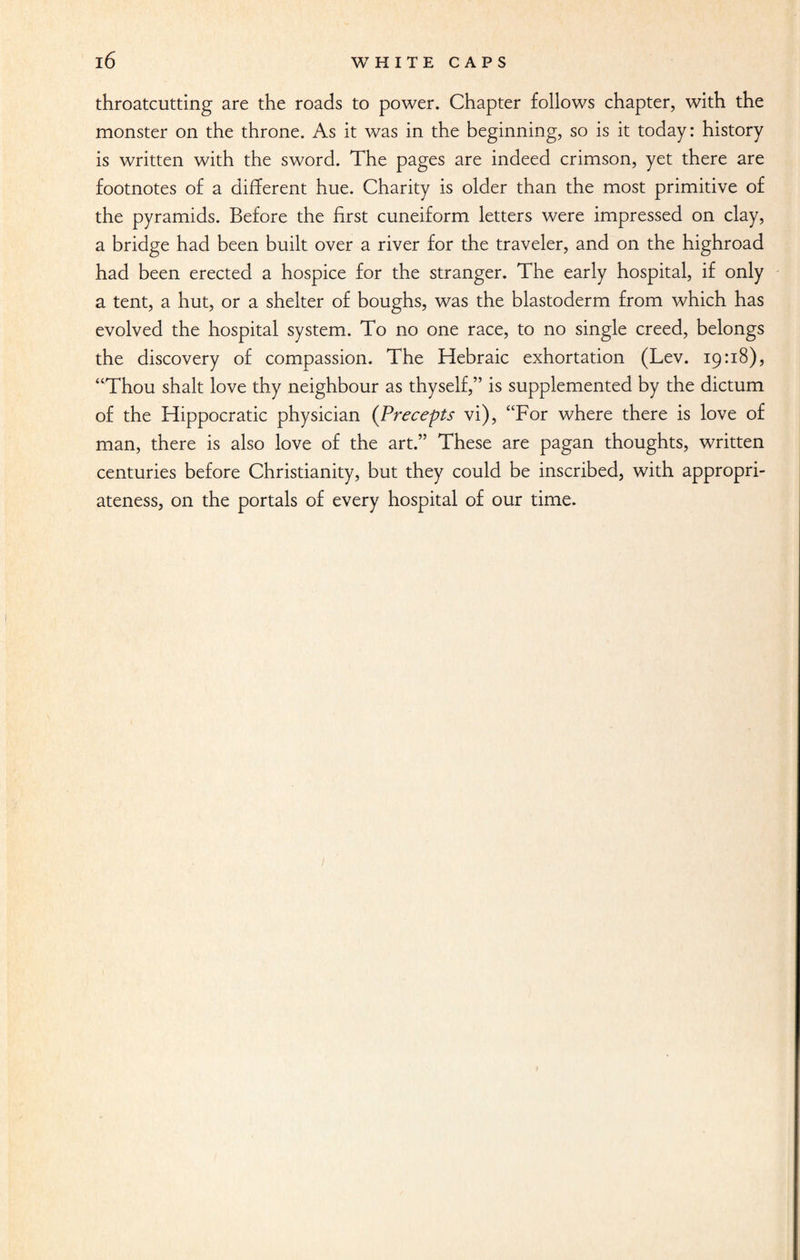 throatcutting are the roads to power. Chapter follows chapter, with the monster on the throne. As it was in the beginning, so is it today: history is written with the sword. The pages are indeed crimson, yet there are footnotes of a different hue. Charity is older than the most primitive of the pyramids. Before the first cuneiform letters were impressed on clay, a bridge had been built over a river for the traveler, and on the highroad had been erected a hospice for the stranger. The early hospital, if only a tent, a hut, or a shelter of boughs, was the blastoderm from which has evolved the hospital system. To no one race, to no single creed, belongs the discovery of compassion. The Hebraic exhortation (Lev. 19:18), “Thou shalt love thy neighbour as thyself,” is supplemented by the dictum of the Hippocratic physician (Precepts vi), “For where there is love of man, there is also love of the art.” These are pagan thoughts, written centuries before Christianity, but they could be inscribed, with appropri¬ ateness, on the portals of every hospital of our time.