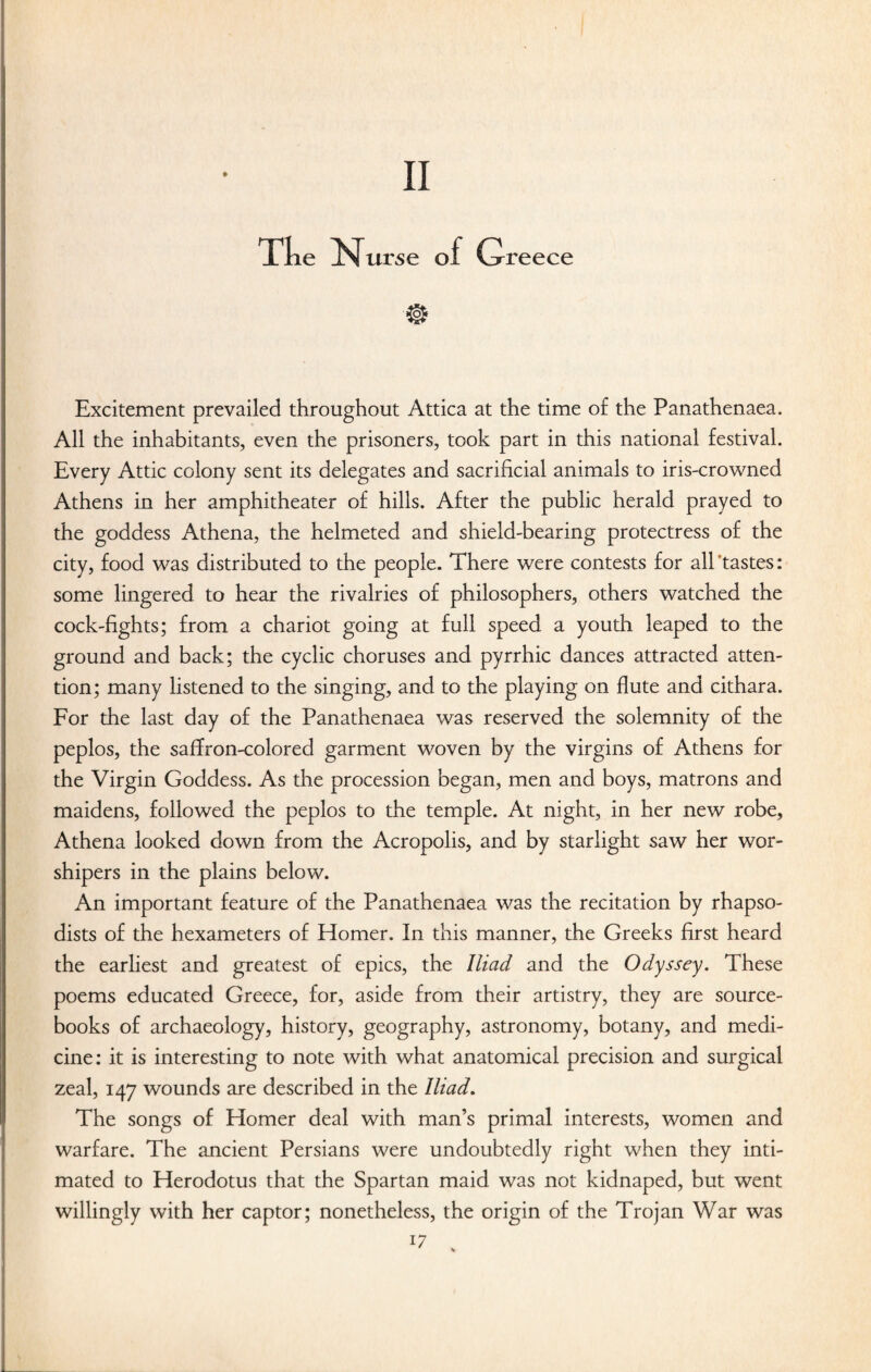 e urse o reece Excitement prevailed throughout Attica at the time of the Panathenaea. All the inhabitants, even the prisoners, took part in this national festival. Every Attic colony sent its delegates and sacrificial animals to iris-crowned Athens in her amphitheater of hills. After the public herald prayed to the goddess Athena, the helmeted and shield-bearing protectress of the city, food was distributed to the people. There were contests for all 'tastes: some lingered to hear the rivalries of philosophers, others watched the cock-fights; from a chariot going at full speed a youth leaped to the ground and back; the cyclic choruses and pyrrhic dances attracted atten¬ tion; many listened to the singing, and to the playing on flute and cithara. For the last day of the Panathenaea was reserved the solemnity of the peplos, the saffron-colored garment woven by the virgins of Athens for the Virgin Goddess. As the procession began, men and boys, matrons and maidens, followed the peplos to the temple. At night, in her new robe, Athena looked down from the Acropolis, and by starlight saw her wor¬ shipers in the plains below. An important feature of the Panathenaea was the recitation by rhapso- dists of the hexameters of Homer. In this manner, the Greeks first heard the earliest and greatest of epics, the Iliad and the Odyssey. These poems educated Greece, for, aside from their artistry, they are source- books of archaeology, history, geography, astronomy, botany, and medi¬ cine: it is interesting to note with what anatomical precision and surgical zeal, 147 wounds are described in the Iliad. The songs of Homer deal with man’s primal interests, women and warfare. The ancient Persians were undoubtedly right when they inti¬ mated to Herodotus that the Spartan maid was not kidnaped, but went willingly with her captor; nonetheless, the origin of the Trojan War was