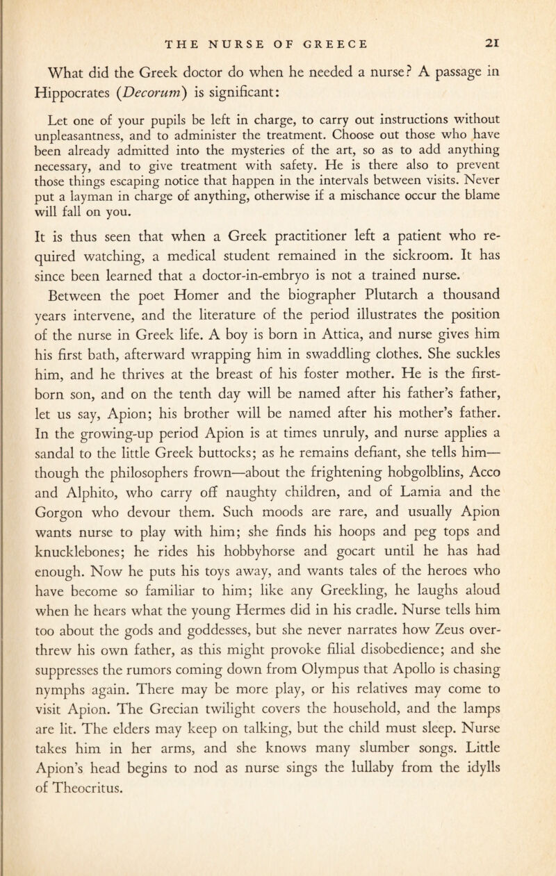 What did the Greek doctor do when he needed a nurse? A passage in Hippocrates (Decorum) is significant: Let one of your pupils be left in charge, to carry out instructions without unpleasantness, and to administer the treatment. Choose out those who have been already admitted into the mysteries of the art, so as to add anything necessary, and to give treatment with safety. He is there also to prevent those things escaping notice that happen in the intervals between visits. Never put a layman in charge of anything, otherwise if a mischance occur the blame will fall on you. It is thus seen that when a Greek practitioner left a patient who re¬ quired watching, a medical student remained in the sickroom. It has since been learned that a doctor-in-embryo is not a trained nurse. Between the poet Homer and the biographer Plutarch a thousand years intervene, and the literature of the period illustrates the position of the nurse in Greek life. A boy is born in Attica, and nurse gives him his first bath, afterward wrapping him in swaddling clothes. She suckles him, and he thrives at the breast of his foster mother. He is the first¬ born son, and on the tenth day will be named after his father’s father, let us say, Apion; his brother will be named after his mother’s father. In the growing-up period Apion is at times unruly, and nurse applies a sandal to the little Greek buttocks; as he remains defiant, she tells him— though the philosophers frown—about the frightening hobgolblins, Acco and Alphito, who carry off naughty children, and of Lamia and the Gorgon who devour them. Such moods are rare, and usually Apion wants nurse to play with him; she finds his hoops and peg tops and knucklebones; he rides his hobbyhorse and gocart until he has had enough. Now he puts his toys away, and wants tales of the heroes who have become so familiar to him; like any Greekling, he laughs aloud when he hears what the young Hermes did in his cradle. Nurse tells him too about the gods and goddesses, but she never narrates how Zeus over¬ threw his own father, as this might provoke filial disobedience; and she suppresses the rumors coming down from Olympus that Apollo is chasing nymphs again. There may be more play, or his relatives may come to visit Apion. The Grecian twilight covers the household, and the lamps are lit. The elders may keep on talking, but the child must sleep. Nurse takes him in her arms, and she knows many slumber songs. Little Apion’s head begins to nod as nurse sings the lullaby from the idylls of Theocritus.