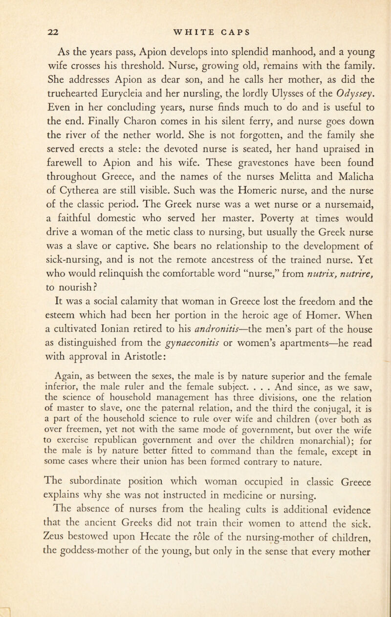 As the years pass, Apion develops into splendid manhood, and a young wife crosses his threshold. Nurse, growing old, remains with the family. She addresses Apion as dear son, and he calls her mother, as did the truehearted Eurycleia and her nursling, the lordly Ulysses of the Odyssey. Even in her concluding years, nurse finds much to do and is useful to the end. Finally Charon comes in his silent ferry, and nurse goes down the river of the nether world. She is not forgotten, and the family she served erects a stele: the devoted nurse is seated, her hand upraised in farewell to Apion and his wife. These gravestones have been found throughout Greece, and the names of the nurses Melitta and Malicha of Cytherea are still visible. Such was the Homeric nurse, and the nurse of the classic period. The Greek nurse was a wet nurse or a nursemaid, a faithful domestic who served her master. Poverty at times would drive a woman of the metic class to nursing, but usually the Greek nurse was a slave or captive. She bears no relationship to the development of sick-nursing, and is not the remote ancestress of the trained nurse. Yet who would relinquish the comfortable word “nurse,” from nutrix, nutrire, to nourish? It was a social calamity that woman in Greece lost the freedom and the esteem which had been her portion in the heroic age of Homer. When a cultivated Ionian retired to his andronitis—the men’s part of the house as distinguished from the gynaeconitis or women’s apartments—he read with approval in Aristotle: Again, as between the sexes, the male is by nature superior and the female inferior, the male ruler and the female subject. . . . And since, as we saw, the science of household management has three divisions, one the relation of master to slave, one the paternal relation, and the third the conjugal, it is a part of the household science to rule over wife and children (over both as over freemen, yet not with the same mode of government, but over the wife to exercise republican government and over the children monarchial); for the male is by nature better fitted to command than the female, except in some cases where their union has been formed contrary to nature. The subordinate position which woman occupied in classic Greece explains why she was not instructed in medicine or nursing. The absence of nurses from the healing cults is additional evidence that the ancient Greeks did not train their women to attend the sick. Zeus bestowed upon Hecate the role of the nursing-mother of children, the goddess-mother of the young, but only in the sense that every mother