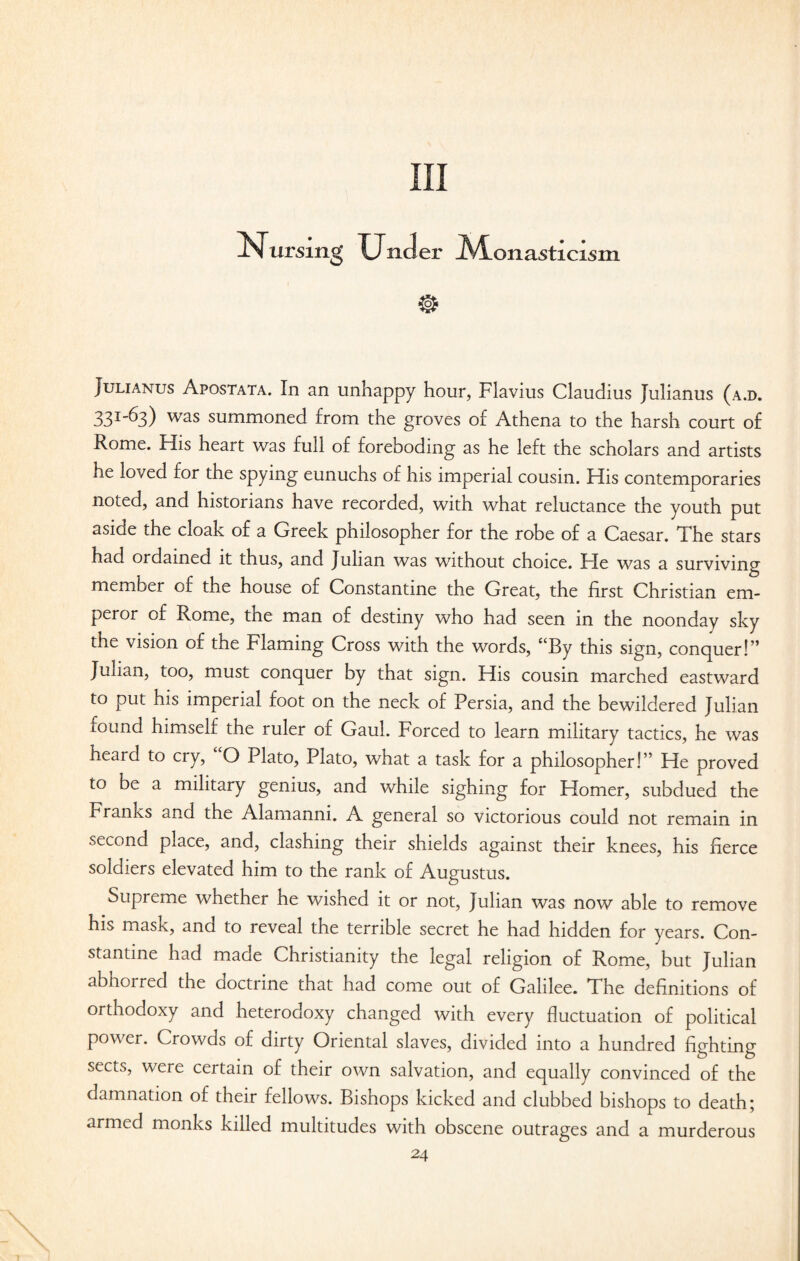 Ill Nursing Under iVLonasticism Julianus Apostata. In an unhappy hour, Flavius Claudius Julianus (a.d. 33I_^3) was summoned from the groves of Athena to the harsh court of Rome. His heart was full of foreboding as he left the scholars and artists he loved for the spying eunuchs of his imperial cousin. His contemporaries noted, and historians have recorded, with what reluctance the youth put aside the cloak of a Greek philosopher for the robe of a Caesar. The stars had ordained it thus, and Julian was without choice. He was a surviving member of the house of Constantine the Great, the first Christian em¬ peror of Rome, the man of destiny who had seen in the noonday sky the vision of the Flaming Cross with the words, <cBy this sign, conquer!” Junan, too, must conquer by that sign. His cousin marched eastward to put his imperial foot on the neck of Persia, and the bewildered Julian found himself the ruler of Gaul. Forced to learn military tactics, he was heard to cry, “O Plato, Plato, what a task for a philosopher!” He proved to be a military genius, and while sighing for Homer, subdued the Franks and the Alamanni. A general so victorious could not remain in second place, and, clashing their shields against their knees, his fierce soldiers elevated him to the rank of Augustus. Supreme whether he wished it or not, Julian was now able to remove his mask, and to reveal the terrible secret he had hidden for years. Con¬ stantine had made Christianity the legal religion of Rome, but Julian abhorred the doctrine that had come out of Galilee. The definitions of orthodoxy and heterodoxy changed with every fluctuation of political power. Crowds of dirty Oriental slaves, divided into a hundred fighting sects, were certain of their own salvation, and equally convinced of the damnation of their fellows. Bishops kicked and clubbed bishops to death; armed monks killed multitudes with obscene outrages and a murderous