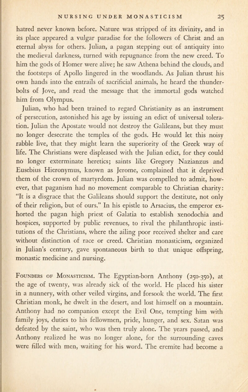 hatred never known before. Nature was stripped of its divinity, and in its place appeared a vulgar paradise for the followers of Christ and an eternal abyss for others. Julian, a pagan stepping out of antiquity into the medieval darkness, turned with repugnance from the new creed. To him the gods of Homer were alive; he saw Athena behind the clouds, and the footsteps of Apollo lingered in the woodlands. As Julian thrust his own hands into the entrails of sacrificial animals, he heard the thunder¬ bolts of Jove, and read the message that the immortal gods watched him from Olympus. Julian, who had been trained to regard Christianity as an instrument of persecution, astonished his age by issuing an edict of universal tolera¬ tion. Julian the Apostate would not destroy the Galileans, but they must no longer desecrate the temples of the gods. He would let this noisy rabble live, that they might learn the superiority of the Greek way of life. The Christians were displeased with the Julian edict, for they could no longer exterminate heretics; saints like Gregory Nazianzus and Eusebius Hieronymus, known as Jerome, complained that it deprived them of the crown of martyrdom. Julian was compelled to admit, how¬ ever, that paganism had no movement comparable to Christian charity: “It is a disgrace that the Galileans should support the destitute, not only of their religion, but of ours.” In his epistle to Arsacius, the emperor ex¬ horted the pagan high priest of Galatia to establish xenodochia and hospices, supported by public revenues, to rival the philanthropic insti¬ tutions of the Christians, where the ailing poor received shelter and care without distinction of race or creed. Christian monasticism, organized in Julian’s century, gave spontaneous birth to that unique offspring, monastic medicine and nursing. Founders of Monasticism. The Egyptian-born Anthony (250-350), at the age of twenty, was already sick of the world. He placed his sister in a nunnery, with other veiled virgins, and forsook the world. The first Christian monk, he dwelt in the desert, and lost himself on a mountain. Anthony had no companion except the Evil One, tempting him with family joys, duties to his fellowmen, pride, hunger, and sex. Satan was defeated by the saint, who was then truly alone. The years passed, and Anthony realized he was no longer alone, for the surrounding caves were filled with men, waiting for his word. The eremite had become a