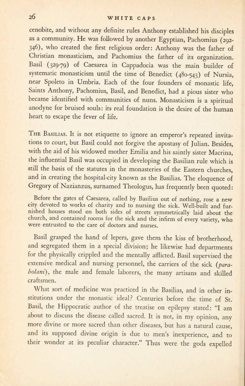 2 6 cenobite, and without any definite rules Anthony established his disciples as a community. He was followed by another Egyptian, Pachomius (292- 346), who created the first religious order: Anthony was the father of Christian monasticism, and Pachomius the father of its organization. Basil (329-79) of Caesarea in Cappadocia was the main builder of systematic monasticism until the time of Benedict (480-543) of Nursia, near Spoleto in Umbria. Each of the four founders of monastic life, Saints Anthony, Pachomius, Basil, and Benedict, had a pious sister who became identified with communities of nuns. Monasticism is a spiritual anodyne for bruised souls: its real foundation is the desire of the human heart to escape the fever of life. The Basilias. It is not etiquette to ignore an emperor’s repeated invita¬ tions to court, but Basil could not forgive the apostasy of Julian. Besides, with the aid of his widowed mother Emilia and his saintly sister Macrina, the influential Basil was occupied in developing the Basilian rule which is still the basis of the statutes in the monasteries of the Eastern churches, and in creating the hospital-city known as the Basilias. The eloquence of Gregory of Nazianzus, surnamed Theologus, has frequently been quoted: Before the gates of Caesarea, called by Basilius out of nothing, rose a new city devoted to works of charity and to nursing the sick. Well-built and fur¬ nished houses stood on both sides of streets symmetrically laid about the church, and contained rooms for the sick and the infirm of every variety, who were entrusted to the care of doctors and nurses. Basil grasped the hand of lepers, gave them the kiss of brotherhood, and segregated them in a special division; he likewise had departments for the physically crippled and the mentally afflicted. Basil supervised the extensive medical and nursing personnel, the carriers of the sick (para- bolani), the male and female laborers, the many artisans and skilled craftsmen. What sort of medicine was practiced in the Basilias, and in other in¬ stitutions under the monastic ideal? Centuries before the time of St. Basil, the Hippocratic author of the treatise on epilepsy stated: “I am about to discuss the disease called sacred. It is not, in my opinion, any more divine or more sacred than other diseases, but has a natural cause, and its supposed divine origin is due to men’s inexperience, and to their wonder at its peculiar character. Thus were the gods expelled