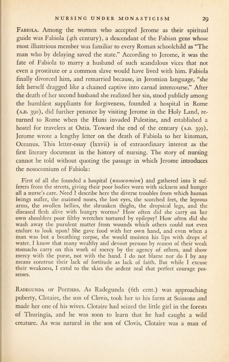 Fabiola. Among the women who accepted Jerome as their spiritual guide was Fabiola (4th century), a descendant of the Fabian gens whose most illustrious member was familiar to every Roman schoolchild as “The man who by delaying saved the state.” According to Jerome, it was the fate of Fabiola to marry a husband of such scandalous vices that not even a prostitute or a common slave would have lived with him. Fabiola finally divorced him, and remarried because, in Jeromian language, “she felt herself dragged like a chained captive into carnal intercourse.” After the death of her second husband she realized her sin, stood publicly among the humblest suppliants for forgiveness, founded a hospital in Rome (a.d. 390), did further penance by visiting Jerome in the Holy Land, re¬ turned to Rome when the Huns invaded Palestine, and established a hostel for travelers at Ostia. Toward the end of the century (a.d. 399), Jerome wrote a lengthy letter on the death of Fabiola to her kinsman, Oceanus. This letter-essay (lxxvii) is of extraordinary interest as the first literary document in the history of nursing. The story of nursing cannot be told without quoting the passage in which Jerome introduces the nosocomium of Fabiola: First of all she founded a hospital (nosocomion) and gathered into it suf¬ ferers from the streets, giving their poor bodies worn with sickness and hunger all a nurse’s care. Need I describe here the diverse troubles from which human beings suffer, the maimed noses, the lost eyes, the scorched feet, the leprous arms, the swollen bellies, the shrunken thighs, the dropsical legs, and the diseased flesh alive with hungry worms? How often did she carry on her own shoulders poor filthy wretches tortured by epilepsy! How often did she wash away the purulent matter from wounds which others could not even endure to look upon! She gave food with her own hand, and even when a man was but a breathing corpse, she would moisten his lips with drops of water. I know that many wealthy and devout persons by reason of their weak stomachs carry on this work of mercy by the agency of others, and show mercy with the purse, not with the hand. I do not blame nor do I by any means construe their lack of fortitude as lack of faith. But while I excuse their weakness, I extol to the skies the ardent zeal that perfect courage pos¬ sesses. Radegunda of Poitiers. As Radegunda (6th cent.) was approaching puberty, Clotaire, the son of Clovis, took her to his farm at Soissons and made her one of his wives. Clotaire had seized the little girl in the forests of Thuringia, and he was soon to learn that he had caught a wild creature. As was natural in the son of Clovis, Clotaire was a man of