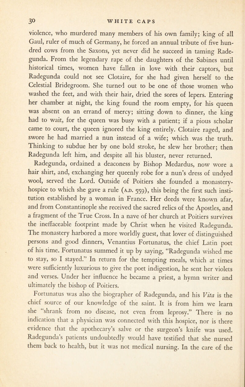 violence, who murdered many members of his own family; king of all Gaul, ruler of much of Germany, he forced an annual tribute of five hun¬ dred cows from the Saxons, yet never did he succeed in taming Rade- gunda. From the legendary rape of the daughters of the Sabines until historical times, women have fallen in love with their captors, but Radegunda could not see Clotaire, for she had given herself to the Celestial Bridegroom. She turned out to be one of those women who washed the feet, and with their hair, dried the sores of lepers. Entering her chamber at night, the king found the room empty, for his queen was absent on an errand of mercy; sitting down to dinner, the king had to wait, for the queen was busy with a patient; if a pious scholar came to court, the queen ignored the king entirely. Clotaire raged, and swore he had married a nun instead of a wife; which was the truth. Thinking to subdue her by one bold stroke, he slew her brother; then Radegunda left him, and despite all his bluster, never returned. Radegunda, ordained a deaconess by Bishop Medardus, now wore a hair shirt, and, exchanging her queenly robe for a nun’s dress of undyed wool, served the Lord. Outside of Poitiers she founded a monastery- hospice to which she gave a rule (a.d. 559), this being the first such insti¬ tution established by a woman in France. Her deeds were known afar, and from Constantinople she received the sacred relics of the Apostles, and a fragment of the True Cross. In a nave of her church at Poitiers survives the ineffaceable footprint made by Christ when he visited Radegunda. The monastery harbored a more worldly guest, that lover of distinguished persons and good dinners, Venantius Fortunatus, the chief Latin poet of his time. Fortunatus summed it up by saying, “Radegunda wished me to stay, so I stayed.” In return for the tempting meals, which at times were sufficiently luxurious to give the poet indigestion, he sent her violets and verses. Under her influence he became a priest, a hymn writer and ultimately the bishop of Poitiers. Fortunatus was also the biographer of Radegunda, and his Vita is the chief source of our knowledge of the saint. It is from him we learn she “shrank from no disease, not even from leprosy.” There is no indication that a physician was connected with this hospice, nor is there evidence that the apothecary’s salve or the surgeon’s knife was used. Radegunda’s patients undoubtedly would have testified that she nursed them back to health, but it was not medical nursing. In the care of the