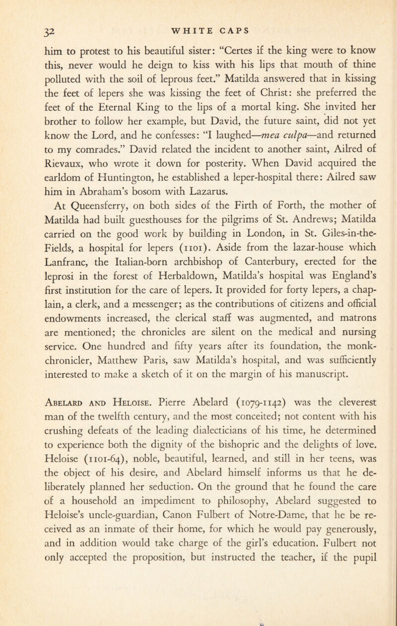 him to protest to his beautiful sister: “Certes if the king were to know this, never would he deign to kiss with his lips that mouth of thine polluted with the soil of leprous feet.” Matilda answered that in kissing the feet of lepers she was kissing the feet of Christ: she preferred the feet of the Eternal King to the lips of a mortal king. She invited her brother to follow her example, but David, the future saint, did not yet know the Lord, and he confesses: “I laughed—me a culpa—and returned to my comrades.” David related the incident to another saint, Ailred of Rievaux, who wrote it down for posterity. When David acquired the earldom of Huntington, he established a leper-hospital there: Ailred saw him in Abraham’s bosom with Lazarus. At Queensferry, on both sides of the Lirth of Forth, the mother of Matilda had built guesthouses for the pilgrims of St. Andrews; Matilda carried on the good work by building in London, in St. Giles-in-the- Fields, a hospital for lepers (1101). Aside from the lazar-house which Lanfranc, the Italian-born archbishop of Canterbury, erected for the leprosi in the forest of Herbaldown, Matilda’s hospital was England’s first institution for the care of lepers. It provided for forty lepers, a chap¬ lain, a clerk, and a messenger; as the contributions of citizens and official endowments increased, the clerical staff was augmented, and matrons are mentioned; the chronicles are silent on the medical and nursing service. One hundred and fifty years after its foundation, the monk- chronicler, Matthew Paris, saw Matilda’s hospital, and was sufficiently interested to make a sketch of it on the margin of his manuscript. Abelard and Heloise. Pierre Abelard (1079-1142) was the cleverest man of the twelfth century, and the most conceited; not content with his crushing defeats of the leading dialecticians of his time, he determined to experience both the dignity of the bishopric and the delights of love. Heloise (1101-64), noble, beautiful, learned, and still in her teens, was the object of his desire, and Abelard himself informs us that he de¬ liberately planned her seduction. On the ground that he found the care of a household an impediment to philosophy, Abelard suggested to Heloise’s uncle-guardian, Canon Fulbert of Notre-Dame, that he be re¬ ceived as an inmate of their home, for which he would pay generously, and in addition would take charge of the girl’s education. Fulbert not only accepted the proposition, but instructed the teacher, if the pupil