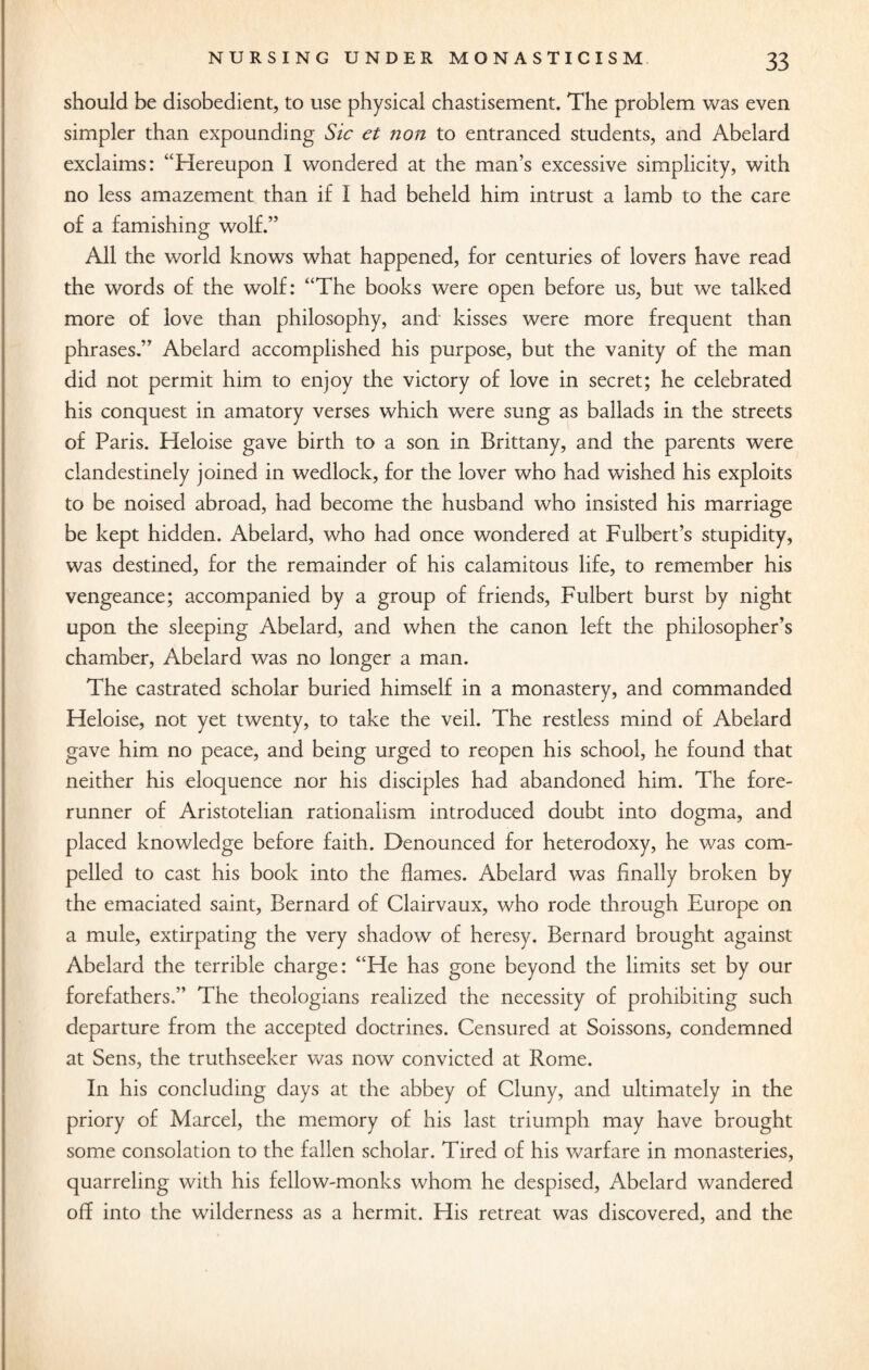 should be disobedient, to use physical chastisement. The problem was even simpler than expounding Sic et non to entranced students, and Abelard exclaims: “Hereupon I wondered at the man’s excessive simplicity, with no less amazement than if I had beheld him intrust a lamb to the care of a famishing wolf.” All the world knows what happened, for centuries of lovers have read the words of the wolf: “The books were open before us, but we talked more of love than philosophy, and kisses were more frequent than phrases.” Abelard accomplished his purpose, but the vanity of the man did not permit him to enjoy the victory of love in secret; he celebrated his conquest in amatory verses which were sung as ballads in the streets of Paris. Heloise gave birth to a son in Brittany, and the parents were clandestinely joined in wedlock, for the lover who had wished his exploits to be noised abroad, had become the husband who insisted his marriage be kept hidden. Abelard, who had once wondered at Fulbert’s stupidity, was destined, for the remainder of his calamitous life, to remember his vengeance; accompanied by a group of friends, Fulbert burst by night upon the sleeping Abelard, and when the canon left the philosopher’s chamber, Abelard was no longer a man. The castrated scholar buried himself in a monastery, and commanded Heloise, not yet twenty, to take the veil. The restless mind of Abelard gave him no peace, and being urged to reopen his school, he found that neither his eloquence nor his disciples had abandoned him. The fore¬ runner of Aristotelian rationalism introduced doubt into dogma, and placed knowledge before faith. Denounced for heterodoxy, he was com¬ pelled to cast his book into the flames. Abelard was finally broken by the emaciated saint, Bernard of Clairvaux, who rode through Europe on a mule, extirpating the very shadow of heresy. Bernard brought against Abelard the terrible charge: “He has gone beyond the limits set by our forefathers.” The theologians realized the necessity of prohibiting such departure from the accepted doctrines. Censured at Soissons, condemned at Sens, the truthseeker was now convicted at Rome. In his concluding days at the abbey of Cluny, and ultimately in the priory of Marcel, the memory of his last triumph may have brought some consolation to the fallen scholar. Tired of his warfare in monasteries, quarreling with his fellow-monks whom he despised, Abelard wandered off into the wilderness as a hermit. His retreat was discovered, and the
