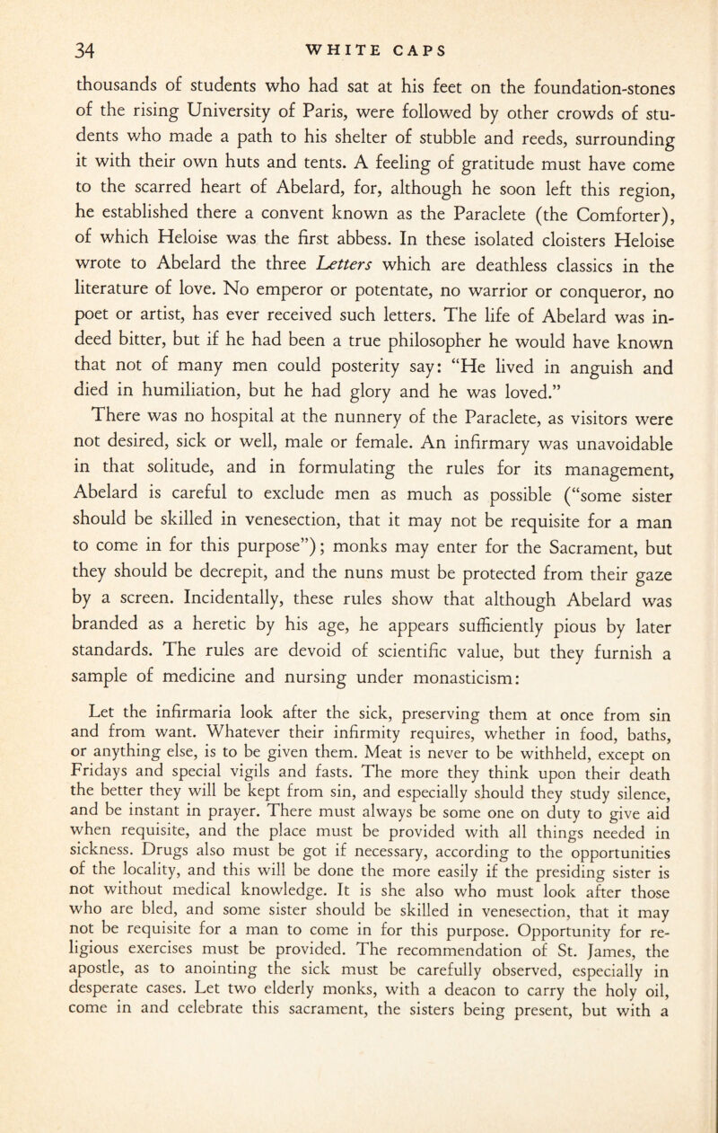 thousands of students who had sat at his feet on the foundation-stones of the rising University of Paris, were followed by other crowds of stu¬ dents who made a path to his shelter of stubble and reeds, surrounding it with their own huts and tents. A feeling of gratitude must have come to the scarred heart of Abelard, for, although he soon left this region, he established there a convent known as the Paraclete (the Comforter), of which Heloise was the first abbess. In these isolated cloisters Heloise wrote to Abelard the three Letters which are deathless classics in the literature of love. No emperor or potentate, no warrior or conqueror, no poet or artist, has ever received such letters. The life of Abelard was in¬ deed bitter, but if he had been a true philosopher he would have known that not of many men could posterity say: “He lived in anguish and died in humiliation, but he had glory and he was loved.” There was no hospital at the nunnery of the Paraclete, as visitors were not desired, sick or well, male or female. An infirmary was unavoidable in that solitude, and in formulating the rules for its management, Abelard is careful to exclude men as much as possible (“some sister should be skilled in venesection, that it may not be requisite for a man to come in for this purpose”); monks may enter for the Sacrament, but they should be decrepit, and the nuns must be protected from their gaze by a screen. Incidentally, these rules show that although Abelard was branded as a heretic by his age, he appears sufficiently pious by later standards. The rules are devoid of scientific value, but they furnish a sample of medicine and nursing under monasticism: Let the infirmaria look after the sick, preserving them at once from sin and from want. Whatever their infirmity requires, whether in food, baths, or anything else, is to be given them. Meat is never to be withheld, except on Fridays and special vigils and fasts. The more they think upon their death the better they will be kept from sin, and especially should they study silence, and be instant in prayer. There must always be some one on duty to give aid when requisite, and the place must be provided with all things needed in sickness. Drugs also must be got if necessary, according to the opportunities of the locality, and this will be done the more easily if the presiding sister is not without medical knowledge. It is she also who must look after those who are bled, and some sister should be skilled in venesection, that it may not be requisite for a man to come in for this purpose. Opportunity for re¬ ligious exercises must be provided. The recommendation of St. James, the apostle, as to anointing the sick must be carefully observed, especially in desperate cases. Let two elderly monks, with a deacon to carry the holy oil, come in and celebrate this sacrament, the sisters being present, but with a