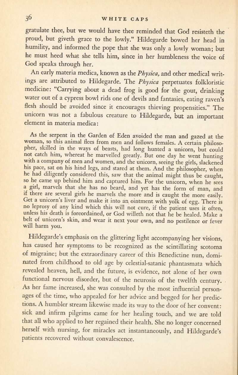 gratulate thee, but we would have thee reminded that God resisteth the proud, but giveth grace to the lowly.” Hildegarde bowed her head in humility, and informed the pope that she was only a lowly woman; but he must heed what she tells him, since in her humbleness the voice of God speaks through her. An early materia medica, known as the Physica, and other medical writ¬ ings are attributed to Hildegarde. The Physica perpetuates folkloristic medicine: Carrying about a dead frog is good for the gout, drinking water out of a cypress bowl rids one of devils and fantasies, eating raven’s flesh should be avoided since it encourages thieving propensities.” The unicorn was not a fabulous creature to Hildegarde, but an important element in materia medica: As the serpent in the Garden of Eden avoided the man and gazed at the woman, so this animal flees from men and follows females. A certain philoso¬ pher, skilled in the ways of beasts, had long hunted a unicorn, but could not catch him, whereat he marvelled greatly. But one day he went hunting with a company of men and women, and the unicorn, seeing the girls, slackened his pace, sat on his hind legs, and stared at them. And the philosopher, when he had diligendy considered this, saw that the animal might thus be caught, so he came up behind him and captured him. For the unicorn, when he sees a girl, marvels that she has no beard, and yet has the form of man, and if there are seveial girls he marvels the more and is caught the more easily. Get a unicorn’s liver and make it into an ointment with yolk of egg. There is no leprosy of any kind which this will not cure, if the patient uses it often, unless his death is foreordained, or God willeth not that he be healed. Make a belt of unicorn s skin, and wear it next your own, and no pestilence or fever will harm you. Hildegarde s emphasis on the glittering light accompanying her visions, has caused her symptoms to be recognized as the scintillating scotoma of migraine; but the extraordinary career of this Benedictine nun, domi¬ nated from childhood to old age by celestial-satanic phantasmata which revealed heaven, hell, and the future, is evidence, not alone of her own functional nervous disorder, but of the neurosis of the twelfth century. As her fame increased, she was consulted by the most influential person¬ ages of the time, who appealed for her advice and begged for her predic¬ tions. A humbler stream likewise made its way to the door of her convent: sick and infirm pilgrims came for her healing touch, and we are told that all who applied to her regained their health. She no longer concerned herself with nursing, for miracles act instantaneously, and Hildegarde’s patients recovered without convalescence.
