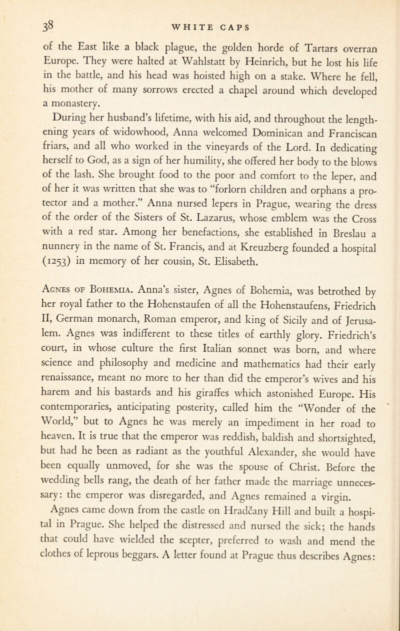 of the East like a black plague, the golden horde of Tartars overran Europe. They were halted at Wahlstatt by Heinrich, but he lost his life in the battle, and his head was hoisted high on a stake. Where he fell, his mother of many sorrows erected a chapel around which developed a monastery. During her husband’s lifetime, with his aid, and throughout the length¬ ening years of widowhood, Anna welcomed Dominican and Franciscan friars, and all who worked in the vineyards of the Lord. In dedicating herself to God, as a sign of her humility, she offered her body to the blows of the lash. She brought food to the poor and comfort to the leper, and of her it was written that she was to “forlorn children and orphans a pro¬ tector and a mother.” Anna nursed lepers in Prague, wearing the dress of the order of the Sisters of St. Lazarus, whose emblem was the Cross with a red star. Among her benefactions, she established in Breslau a nunnery in the name of St. Francis, and at Kreuzberg founded a hospital (1253) in memory of her cousin, St. Elisabeth. Agnes of Bohemia. Anna’s sister, Agnes of Bohemia, was betrothed by her royal father to the Hohenstaufen of all the Hohenstaufens, Friedrich II, German monarch, Roman emperor, and king of Sicily and of Jerusa¬ lem. Agnes was indifferent to these titles of earthly glory. Friedrich’s court, in whose culture the first Italian sonnet was born, and where science and philosophy and medicine and mathematics had their early renaissance, meant no more to her than did the emperor’s wives and his harem and his bastards and his giraffes which astonished Europe. His contemporaries, anticipating posterity, called him the “Wonder of the World,” but to Agnes he was merely an impediment in her road to heaven. It is true that the emperor was reddish, baldish and shortsighted, but had he been as radiant as the youthful Alexander, she would have been equally unmoved, for she was the spouse of Christ. Before the wedding bells rang, the death of her father made the marriage unneces¬ sary: the emperor was disregarded, and Agnes remained a virgin. Agnes came down from the castle on Hradcany Hill and built a hospi¬ tal in Prague. She helped the distressed and nursed the sick; the hands that could have wielded the scepter, preferred to wash and mend the clothes of leprous beggars. A letter found at Prague thus describes Agnes: