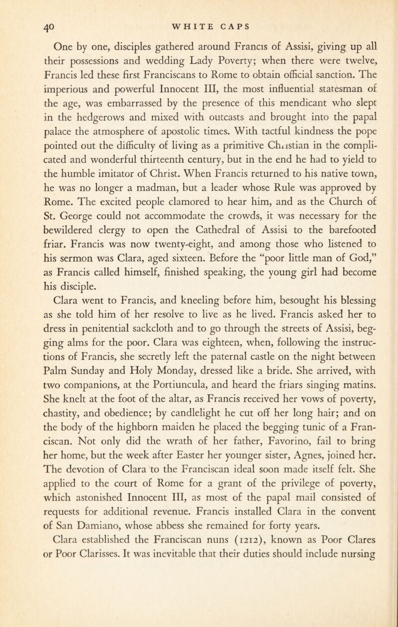 One by one, disciples gathered around Francis of Assisi, giving up all their possessions and wedding Lady Poverty; when there were twelve, Francis led these first Franciscans to Rome to obtain official sanction. The imperious and powerful Innocent III, the most influential statesman of the age, was embarrassed by the presence of this mendicant who slept in the hedgerows and mixed with outcasts and brought into the papal palace the atmosphere of apostolic times. With tactful kindness the pope pointed out the difficulty of living as a primitive Gnistian in the compli¬ cated and wonderful thirteenth century, but in the end he had to yield to the humble imitator of Christ. When Francis returned to his native town, he was no longer a madman, but a leader whose Rule was approved by Rome. The excited people clamored to hear him, and as the Church of St. George could not accommodate the crowds, it was necessary for the bewildered clergy to open the Cathedral of Assisi to the barefooted friar. Francis was now twenty-eight, and among those who listened to his sermon was Clara, aged sixteen. Before the “poor little man of God,” as Francis called himself, finished speaking, the young girl had become his disciple. Clara went to Francis, and kneeling before him, besought his blessing as she told him of her resolve to live as he lived. Francis asked her to dress in penitential sackcloth and to go through the streets of Assisi, beg¬ ging alms for the poor. Clara was eighteen, when, following the instruc¬ tions of Francis, she secretly left the paternal castle on the night between Palm Sunday and Holy Monday, dressed like a bride. She arrived, with two companions, at the Portiuncula, and heard the friars singing matins. She knelt at the foot of the altar, as Francis received her vows of poverty, chastity, and obedience; by candlelight he cut off her long hair; and on the body of the highborn maiden he placed the begging tunic of a Fran¬ ciscan. Not only did the wrath of her father, Favorino, fail to bring her home, but the week after Easter her younger sister, Agnes, joined her. The devotion of Clara to the Franciscan ideal soon made itself felt. She applied to the court of Rome for a grant of the privilege of poverty, which astonished Innocent III, as most of the papal mail consisted of requests for additional revenue. Francis installed Clara in the convent of San Damiano, whose abbess she remained for forty years. Clara established the Franciscan nuns (1212), known as Poor Clares or Poor Clarisses. It was inevitable that their duties should include nursing