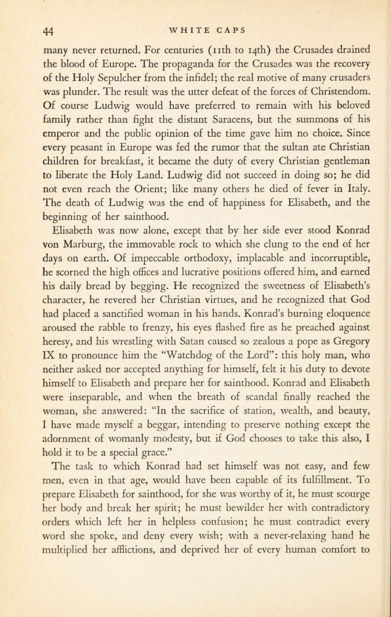many never returned. For centuries (nth to 14th) the Crusades drained the blood of Europe. The propaganda for the Crusades was the recovery of the Holy Sepulcher from the infidel; the real motive of many crusaders was plunder. The result was the utter defeat of the forces of Christendom. Of course Ludwig would have preferred to remain with his beloved family rather than fight the distant Saracens, but the summons of his emperor and the public opinion of the time gave him no choice. Since every peasant in Europe was fed the rumor that the sultan ate Christian children for breakfast, it became the duty of every Christian gentleman to liberate the Holy Land. Ludwig did not succeed in doing so; he did not even reach the Orient; like many others he died of fever in Italy. The death of Ludwig was the end of happiness for Elisabeth, and the beginning of her sainthood. Elisabeth was now alone, except that by her side ever stood Konrad von Marburg, the immovable rock to which she clung to the end of her days on earth. Of impeccable orthodoxy, implacable and incorruptible, he scorned the high offices and lucrative positions offered him, and earned his daily bread by begging. He recognized the sweetness of Elisabeth’s character, he revered her Christian virtues, and he recognized that God had placed a sanctified woman in his hands. Konrad’s burning eloquence aroused the rabble to frenzy, his eyes flashed fire as he preached against heresy, and his wrestling with Satan caused so zealous a pope as Gregory IX to pronounce him the “Watchdog of the Lord”: this holy man, who neither asked nor accepted anything for himself, felt it his duty to devote himself to Elisabeth and prepare her for sainthood. Konrad and Elisabeth were inseparable, and when the breath of scandal finally reached the woman, she answered: “In the sacrifice of station, wealth, and beauty, I have made myself a beggar, intending to preserve nothing except the adornment of womanly modesty, but if God chooses to take this also, I hold it to be a special grace.” The task to which Konrad had set himself was not easy, and few men, even in that age, would have been capable of its fulfillment. To prepare Elisabeth for sainthood, for she was worthy of it, he must scourge her body and break her spirit; he must bewilder her with contradictory orders which left her in helpless confusion; he must contradict every word she spoke, and deny every wish; with a never-relaxing hand he multiplied her afflictions, and deprived her of every human comfort to