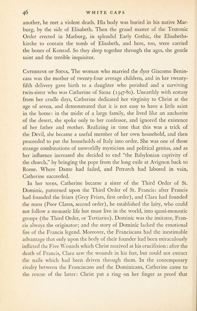 another, he met a violent death. His body was buried in his native Mar¬ burg, by the side of Elisabeth. Then the grand master of the Teutonic Order erected in Marburg, in splendid Early Gothic, the Elisabeths- kirche to contain the tomb of Elisabeth, and here, too, were carried the bones of Konrad. So they sleep together through the ages, the gentle saint and the terrible inquisitor. Catherine of Siena. The woman who married the dyer Giacomo Benin- casa was the mother of twenty-four average children, and in her twenty- fifth delivery gave birth to a daughter who perished and a surviving twin-sister who was Catherine of Siena (1347-80). Unearthly with ecstasy from her cradle days, Catherine dedicated her virginity to Christ at the age of seven, and demonstrated that it is not easy to have a little saint in the home: in the midst of a large family, she lived like an anchorite of the desert, she spoke only to her confessor, and ignored the existence of her father and mother. Realizing in time that this was a trick of the Devil, she became a useful member of her own household, and then proceeded to put the households of Italy into order. She was one of those strange combinations of unworldly mysticism and political genius, and as her influence increased she decided to end “the Babylonian captivity of the church,” by bringing the pope from the long exile at Avignon back to Rome. Where Dante had failed, and Petrarch had labored in vain, Catherine succeeded. In her teens, Catherine became a sister of the Third Order of St. Dominic, patterned upon the Third Order of St. Francis: after Francis had founded the friars (Grey Friars, first order), and Clara had founded the nuns (Poor Clares, second order), he established the laity, who could not follow a monastic life but must live in the world, into quasi-monastic groups (the Third Order, or Tertiaries). Dominic was the imitator, Fran¬ cis always the originator; and the story of Dominic lacked the emotional fire of the Francis legend. Moreover, the Franciscans had the inestimable advantage that only upon the body of their founder had been miraculously inflicted the Five Wounds which Christ received at his crucifixion: after the death of Francis, Clara saw the wounds in his feet, but could not extract the nails which had been driven through them. In the contemporary rivalry between the Franciscans and the Dominicans, Catherine came to the rescue of the latter: Christ put a ring on her finger as proof that