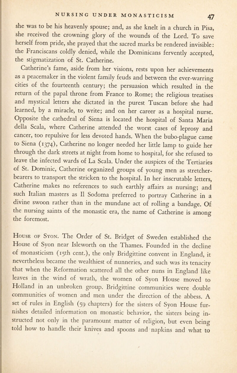 she was to be his heavenly spouse; and, as she knelt in a church in Pisa, she received the crowning glory of the wounds of the Lord. To save herself from pride, she prayed that the sacred marks be rendered invisible: the Franciscans coldly denied, while the Dominicans fervently accepted, the stigmatization of St. Catherine. Catherine s fame, aside from her visions, rests upon her achievements as a peacemaker in the violent family feuds and between the ever-warring cities of the fourteenth century; the persuasion which resulted in the return of the papal throne from France to Rome; the religious treatises and mystical letters she dictated in the purest Tuscan before she had learned, by a miracle, to write; and on her career as a hospital nurse. Opposite the cathedral of Siena is located the hospital of Santa Maria della Scala, where Catherine attended the worst cases of leprosy and cancer, too repulsive for less devoted hands. When the bubo-plague came to Siena (1374), Catherine no longer needed her little lamp to guide her through the dark streets at night from home to hospital, for she refused to leave the infected wards of La Scala. Under the auspices of the Tertiaries of St. Dominic, Catherine organized groups of young men as stretcher- bearers to transport the stricken to the hospital. In her inscrutable letters, Catherine makes no references to such earthly affairs as nursing; and such Italian masters as II Sodoma preferred to portray Catherine in a divine swoon rather than in the mundane act of rolling a bandage. Of the nursing saints of the monastic era, the name of Catherine is among the foremost. House of Syon. The Order of St. Bridget of Sweden established the House of Syon near Isleworth on the Thames. Founded in the decline of monasticism (15th cent.), the only Bridgittine convent in England, it nevertheless became the wealthiest of nunneries, and such was its tenacity that when the Reformation scattered all the other nuns in England like leaves in the wind of wrath, the women of Syon House moved to Holland in an unbroken group. Bridgittine communities were double communities of women and men under the direction of the abbess. A set of rules in English (59 chapters) for the sisters of Syon House fur¬ nishes detailed information on monastic behavior, the sisters being in¬ structed not only in the paramount matter of religion, but even being told how to handle their knives and spoons and napkins and what to