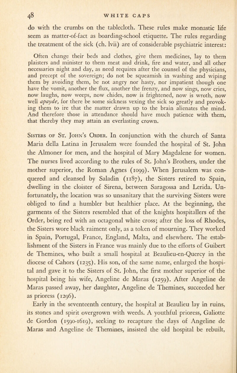 do with the crumbs on the tablecloth. These rules make monastic life seem as matter-of-fact as boarding-school etiquette. The rules regarding the treatment of the sick (ch. lvii) are of considerable psychiatric interest: Often change their beds and clothes, give them medicines, lay to them plaisters and minister to them meat and drink, fire and water, and all other necessaries night and day, as need requires after the counsel of the physicians, and precept of the sovereign; do not be squeamish in washing and wiping them by avoiding them, be not angry nor hasty, nor impatient though one have the vomit, another the flux, another the frenzy, and now sings, now cries, now laughs, now weeps, now chides, now is frightened, now is wroth, now well apayde, for there be some sickness vexing the sick so greatly and provok¬ ing them to ire that the matter drawn up to the brain alienates the mind. And therefore those in attendance should have much patience with them, that thereby they may attain an everlasting crown. Sisters of St. John’s Order. In conjunction with the church of Santa Maria della Latina in Jerusalem were founded the hospital of St. John the Almoner for men, and the hospital of Mary Magdalene for women. The nurses lived according to the rules of St. John’s Brothers, under the mother superior, the Roman Agnes (1099). When Jerusalem was con¬ quered and cleansed by Saladin (1187), the Sisters retired to Spain, dwelling in the cloister of Sirena, between Saragossa and Lerida. Un¬ fortunately, the location was so unsanitary that the surviving Sisters were obliged to find a humbler but healthier place. At the beginning, the garments of the Sisters resembled that of the knights hospitallers of the Order, being red with an octagonal white cross; after the loss of Rhodes, the Sisters wore black raiment only, as a token of mourning. They worked in Spain, Portugal, France, England, Malta, and elsewhere. The estab¬ lishment of the Sisters in France was mainly due to the efforts of Guibert de Themines, who built a small hospital at Beaulieu-en-Quercy in the diocese of Cahors (1235). His son, of the same name, enlarged the hospi¬ tal and gave it to the Sisters of St. John, the first mother superior of the hospital being his wife, Angeline de Maras (1259). After Angeline de Maras passed away, her daughter, Angeline de Themines, succeeded her as prioress (1296). Early in the seventeenth century, the hospital at Beaulieu lay in ruins, its stones and spirit overgrown with weeds. A youthful prioress, Galiotte de Gordon (1590-1619), seeking to recapture the days of Angeline de Maras and Angeline de Themines, insisted the old hospital be rebuilt,