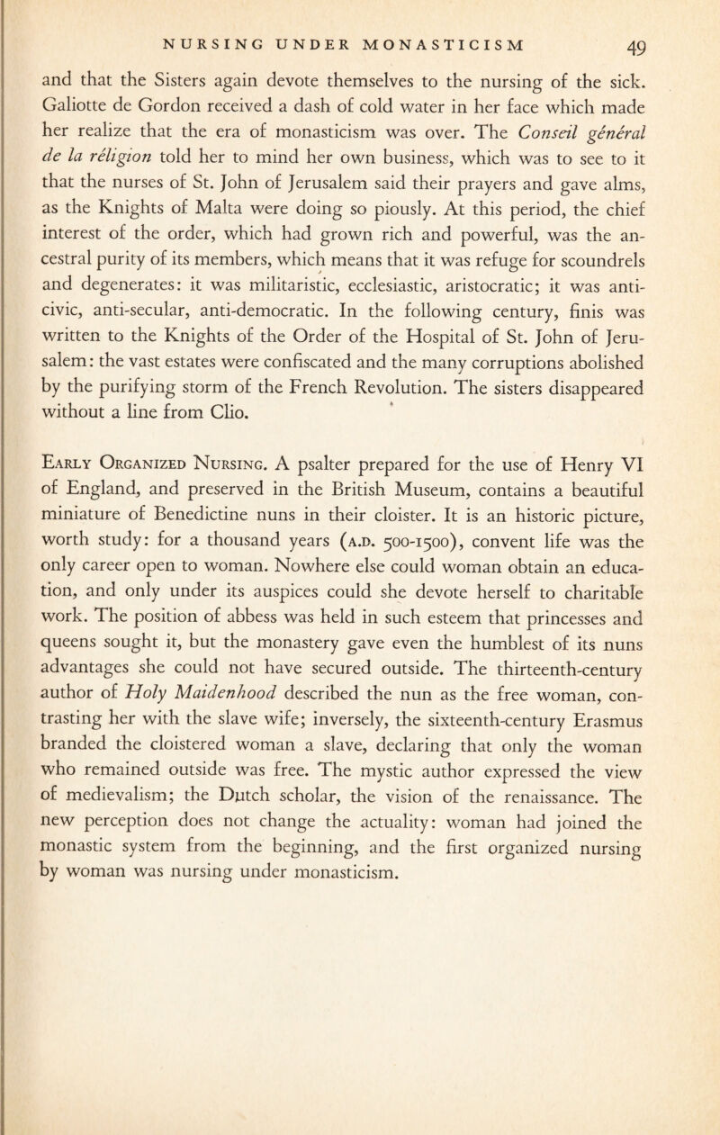 and that the Sisters again devote themselves to the nursing of the sick. Galiotte de Gordon received a dash of cold water in her face which made her realize that the era of monasticism was over. The Conseil general de la religion told her to mind her own business, which was to see to it that the nurses of St. John of Jerusalem said their prayers and gave alms, as the Knights of Malta were doing so piously. At this period, the chief interest of the order, which had grown rich and powerful, was the an¬ cestral purity of its members, which means that it was refuge for scoundrels and degenerates: it was militaristic, ecclesiastic, aristocratic; it was anti- civic, anti-secular, anti-democratic. In the following century, finis was written to the Knights of the Order of the Hospital of St. John of Jeru¬ salem : the vast estates were confiscated and the many corruptions abolished by the purifying storm of the French Revolution. The sisters disappeared without a fine from Clio. Early Organized Nursing. A psalter prepared for the use of Henry VI of England, and preserved in the British Museum, contains a beautiful miniature of Benedictine nuns in their cloister. It is an historic picture, worth study: for a thousand years (a.d. 500-1500), convent life was the only career open to woman. Nowhere else could woman obtain an educa¬ tion, and only under its auspices could she devote herself to charitable work. The position of abbess was held in such esteem that princesses and queens sought it, but the monastery gave even the humblest of its nuns advantages she could not have secured outside. The thirteenth-century author of Holy Maidenhood described the nun as the free woman, con¬ trasting her with the slave wife; inversely, the sixteenth-century Erasmus branded the cloistered woman a slave, declaring that only the woman who remained outside was free. The mystic author expressed the view of medievalism; the Dutch scholar, the vision of the renaissance. The new perception does not change the actuality: woman had joined the monastic system from the beginning, and the first organized nursing by woman was nursing under monasticism.