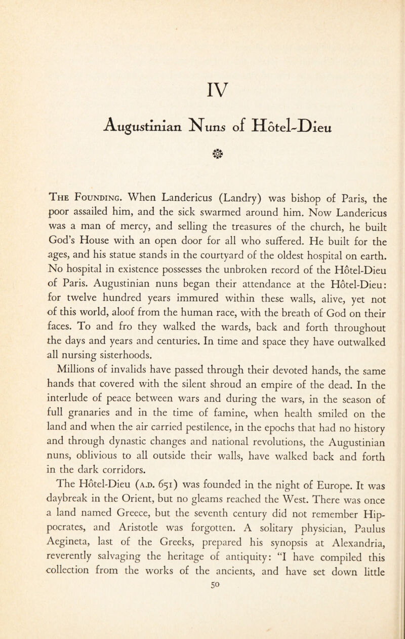 Augustinian Nuns of HotelJDieu The Founding. When Landericus (Landry) was bishop of Paris, the poor assailed him, and the sick swarmed around him. Now Landericus was a man of mercy, and selling the treasures of the church, he built God’s House with an open door for all who suffered. He built for the ages, and his statue stands in the courtyard of the oldest hospital on earth. No hospital in existence possesses the unbroken record of the Hotel-Dieu of Paris. Augustinian nuns began their attendance at the Hotel-Dieu: for twelve hundred years immured within these walls, alive, yet not of this world, aloof from the human race, with the breath of God on their faces. To and fro they walked the wards, back and forth throughout the days and years and centuries. In time and space they have outwalked all nursing sisterhoods. Millions of invalids have passed through their devoted hands, the same hands that covered with the silent shroud an empire of the dead. In the interlude of peace between wars and during the wars, in the season of full granaries and in the time of famine, when health smiled on the land and when the air carried pestilence, in the epochs that had no history and through dynastic changes and national revolutions, the Augustinian nuns, oblivious to all outside their walls, have walked back and forth in the dark corridors. The Hotel-Dieu (a.d. 651) was founded in the night of Europe. It was daybreak in the Orient, but no gleams reached the West. There was once a land named Greece, but the seventh century did not remember Hip¬ pocrates, and Aristotle was forgotten. A solitary physician, Paulus Aegineta, last of the Greeks, prepared his synopsis at Alexandria, reverently salvaging the heritage of antiquity: “I have compiled this collection from the works of the ancients, and have set down little