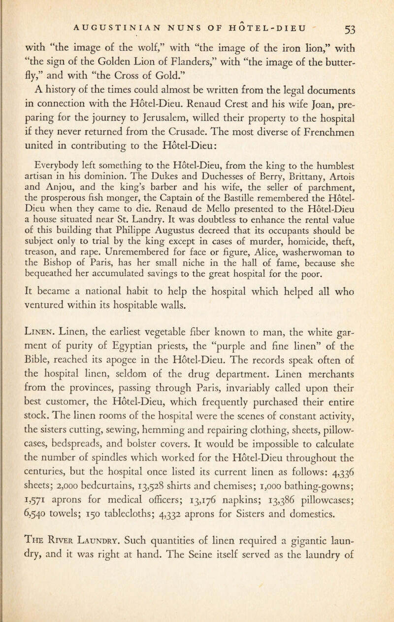 with “the image of the wolf,” with “the image of the iron lion,” with “the sign of the Golden Lion of Flanders,” with “the image of the butter¬ fly,” and with “the Cross of Gold.” A history of the times could almost be written from the legal documents in connection with the Hotel-Dieu. Renaud Crest and his wife Joan, pre¬ paring for the journey to Jerusalem, willed their property to the hospital if they never returned from the Crusade. The most diverse of Frenchmen united in contributing to the Hotel-Dieu: Everybody left something to the Hotel-Dieu, from the king to the humblest artisan in his dominion. The Dukes and Duchesses of Berry, Brittany, Artois and Anjou, and the king’s barber and his wife, the seller of parchment, the prosperous fish monger, the Captain of the Bastille remembered the Hotel- Dieu when they came to die. Renaud de Mello presented to the Hotel-Dieu a house situated near St. Landry. It was doubtless to enhance the rental value of this building that Philippe Augustus decreed that its occupants should be subject only to trial by the king except in cases of murder, homicide, theft, treason, and rape. Unremembered for face or figure, Alice, washerwoman to the Bishop of Paris, has her small niche in the hall of fame, because she bequeathed her accumulated savings to the great hospital for the poor. It became a national habit to help the hospital which helped all who ventured within its hospitable walls. Linen. Linen, the earliest vegetable fiber known to man, the white gar¬ ment of purity of Egyptian priests, the “purple and fine linen” of the Bible, reached its apogee in the Hotel-Dieu. The records speak often of the hospital linen, seldom of the drug department. Linen merchants from the provinces, passing through Paris, invariably called upon their best customer, the Hotel-Dieu, which frequently purchased their entire stock. The linen rooms of the hospital were the scenes of constant activity, the sisters cutting, sewing, hemming and repairing clothing, sheets, pillow¬ cases, bedspreads, and bolster covers. It would be impossible to calculate the number of spindles which worked for the Hotel-Dieu throughout the centuries, but the hospital once listed its current linen as follows: 4,336 sheets; 2,000 bedcurtains, 13,528 shirts and chemises; 1,000 bathing-gowns; 1,571 aprons for medical officers; 13,176 napkins; 13,386 pillowcases; 6,540 towels; 150 tablecloths; 4,332 aprons for Sisters and domestics. The River Laundry. Such quantities of linen required a gigantic laun¬ dry, and it was right at hand. The Seine itself served as the laundry of
