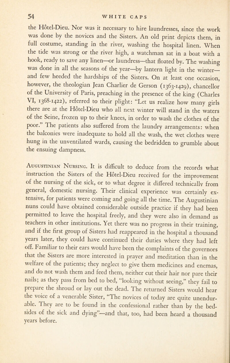 the Hotel-Dieu. Nor was it necessary to hire laundresses, since the work was done by the novices and the Sisters. An old print depicts them, in full costume, standing in the river, washing the hospital linen. When the tide was strong or the river high, a watchman sat in a boat with a hook, ready to save any linen—or laundress—that floated by. The washing was done in all the seasons of the year—by lantern light in the winter— snd few heeded the hardships of the Sisters. On at least one occasion, however, the theologian Jean Charlier de Gerson (1363-1429), chancellor of the University of Paris, preaching in the presence of the king (Charles VI, 1368-1422), referred to their plight: “Let us realize how many girls there are at the Hotel-Dieu who all next winter will stand in the waters of the Seine, frozen up to their knees, in order to wash the clothes of the poor. The patients also suffered from the laundry arrangements: when the balconies were inadequate to hold all the wash, the wet clothes were hung in the unventilated wards, causing the bedridden to grumble about the ensuing dampness. Augustinian Nursing. It is difficult to deduce from the records what instruction the Sisters of the Hotel-Dieu received for the improvement of the nursing of the sick, or to what degree it differed technicallv from general, domestic nursing. Their clinical experience was certainly ex¬ tensive, for patients were coming and going all the time. The Augustinian nuns could have obtained considerable outside practice if they had been permitted to leave the hospital freely, and they were also in demand as teachers in other institutions. Yet there was no progress in their training, and if the first group of Sisters had reappeared in the hospital a thousand years later, they could have continued their duties where they had left off. Familiar to their ears would have been the complaints of the governors that the Sisters are more interested in prayer and meditation than in the welfare of the patients; they neglect to give them medicines and enemas, and do not wash them and feed them, neither cut their hair nor pare their nails; as they pass from bed to bed, “looking without seeing,” they fail to prepare the shroud or lay out the dead. The returned Sisters would hear the voice of a venerable Sister, The novices of today are quite unendur¬ able. They are to be found in the confessional rather than by the bed¬ sides of the sick and dying and that, too, had been heard a thousand years before.