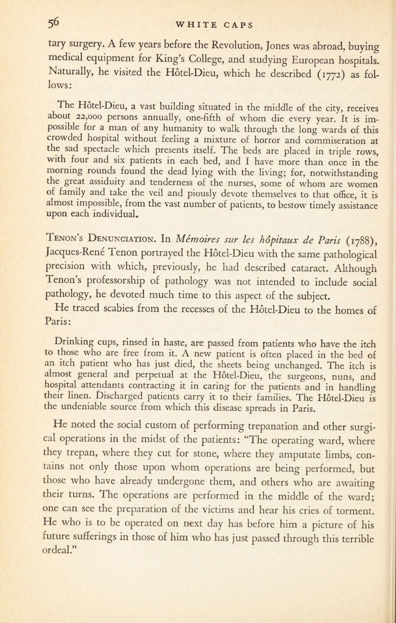 tary surgery. A few years before the Revolution, Jones was abroad, buying medical equipment for King’s College, and studying European hospitals. Naturally, he visited the Hotel-Dieu, which he described (1772) as fol¬ lows: The Hotel-Dieu, a vast building situated in the middle of the city, receives about 22,000 persons annually, one-fifth of whom die every year. It is im¬ possible for a man of any humanity to walk through the long wards of this crowded hospital without feeling a mixture of horror and commiseration at the sad spectacle which presents itself. The beds are placed in triple rows, with four and six patients in each bed, and I have more than once in the morning rounds found the dead lying with the living; for, notwithstanding the great assiduity and tenderness of the nurses, some of whom are women of family and take the veil and piously devote themselves to that office, it is almost impossible, from the vast number of patients, to bestow timely assistance upon each individual. Tenon s Denunciation. In Memoires sur les hopitaux de Paris (1788), Jacques-Rene Tenon portrayed the Hotel-Dieu with the same pathological precision with which, previously, he had described cataract. Although Tenon s professorship of pathology was not intended to include social pathology, he devoted much time to this aspect of the subject. He traced scabies from the recesses of the Hotel-Dieu to the homes of Paris: Drinking cups, rinsed in haste, are passed from patients who have the itch to those who are free from it. A new patient is often placed in the bed of an itch patient who has just died, the sheets being unchanged. The itch is almost general and perpetual at the Hotel-Dieu, the surgeons, nuns, and hospital attendants contracting it in caring for the patients and in handling their linen. Discharged patients carry it to their families. The Hotel-Dieu is the undeniable source from which this disease spreads in Paris. He noted the social custom of performing trepanation and other surgi¬ cal operations in the midst of the patients: “The operating ward, where they trepan, where they cut for stone, where they amputate limbs, con¬ tains not only those upon whom operations are being performed, but those who have already undergone them, and others who are awaiting their turns. The operations are performed in the middle of the ward; one can see the preparation of the victims and hear his cries of torment. He who is to be operated on next day has before him a picture of his future sufferings in those of him who has just passed through this terrible ordeal.”