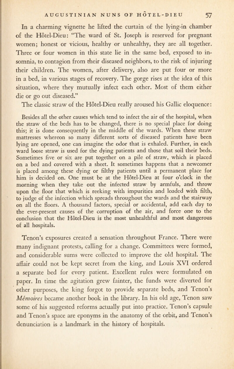 In a charming vignette he lifted the curtain of the lying-in chamber of the Hotel-Dieu: “The ward of St. Joseph is reserved for pregnant women; honest or vicious, healthy or unhealthy, they are all together. Three or four women in this state lie in the same bed, exposed to in¬ somnia, to contagion from their diseased neighbors, to the risk of injuring their children. The women, after delivery, also are put four or more in a bed, in various stages of recovery. The gorge rises at the idea of this situation, where they mutually infect each other. Most of them either die or go out diseased.” The classic straw of the Hotel-Dieu really aroused his Gallic eloquence: Besides all the other causes which tend to infect the air of the hospital, when the straw of the beds has to be changed, there is no special place for doing this; it is done consequendy in the middle of the wards. When these straw mattresses whereon so many different sorts of diseased patients have been lying are opened, one can imagine the odor that is exhaled. Further, in each ward loose straw is used for the dying patients and those that soil their beds. Sometimes five or six are put together on a pile of straw, which is placed on a bed and covered with a sheet. It sometimes happens that a newcomer is placed among these dying or filthy patients until a permanent place for him is decided on. One must be at the Hotel-Dieu at four o’clock in the morning when they take out the infected straw by armfuls, and throw upon the floor that which is reeking with impurities and loaded with filth, to judge of the infection which spreads throughout the wards and the stairway on all the floors. A thousand factors, special or accidental, add each day to the ever-present causes of the corruption of the air, and force one to the conclusion that the Hotel-Dieu is the most unhealthful and most dangerous of all hospitals. Tenon’s exposures created a sensation throughout France. There were many indignant protests, calling for a change. Committees were formed, and considerable sums were collected to improve the old hospital. The affair could not be kept secret from the king, and Louis XVI ordered a separate bed for every patient. Excellent rules were formulated on paper. In time the agitation grew fainter, the funds were diverted for other purposes, the king forgot to provide separate beds, and Tenon’s Me moires became another book in the library. In his old age, Tenon saw some of his suggested reforms actually put into practice. Tenon’s capsule and Tenon’s space are eponyms in the anatomy of the orbit, and Tenon’s denunciation is a landmark in the history of hospitals.