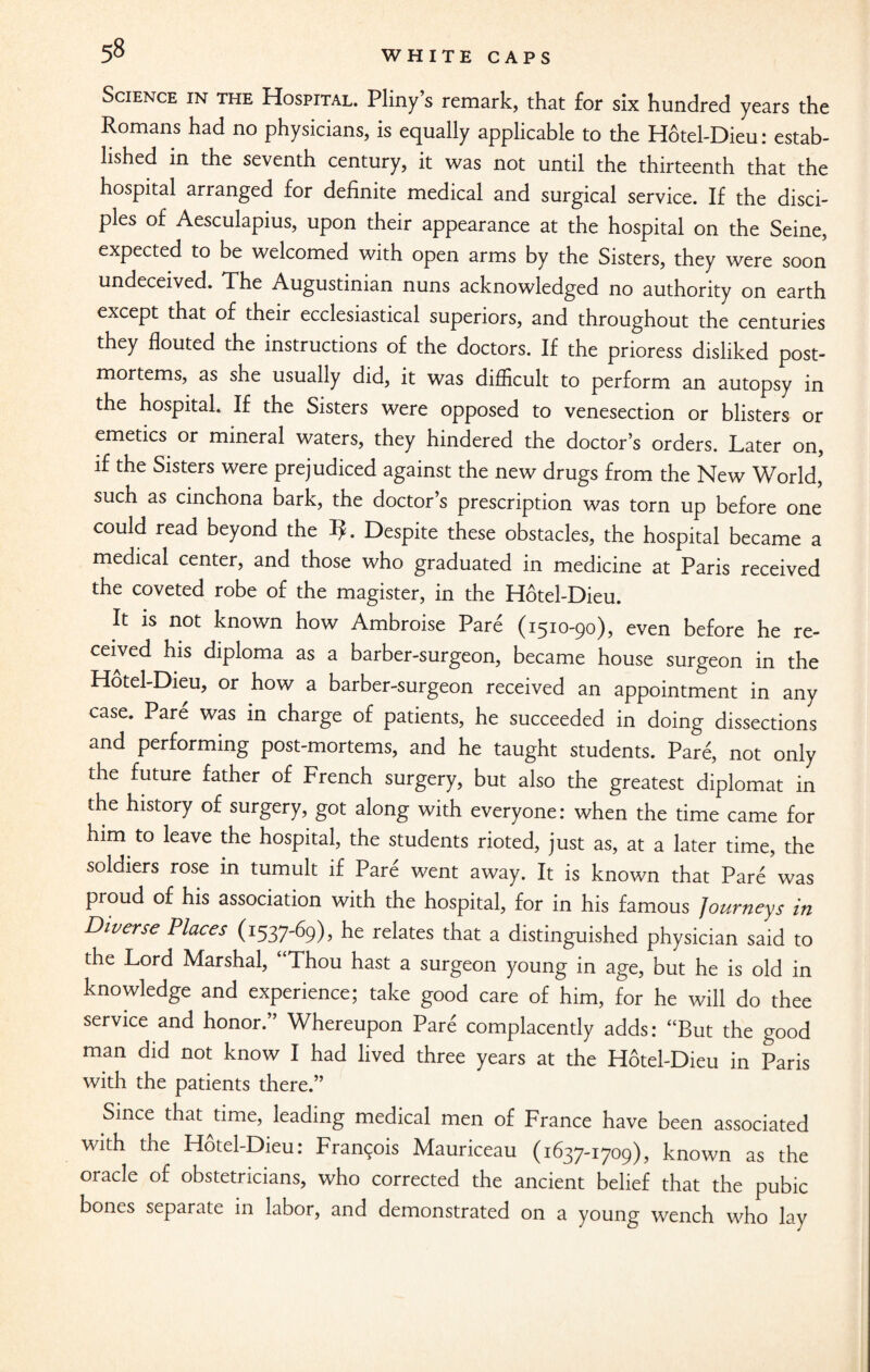 Science in the Hospital. Pliny’s remark, that for six hundred years the Romans had no physicians, is equally applicable to the Hotel-Dieu: estab¬ lished in the seventh century, it was not until the thirteenth that the hospital arranged for definite medical and surgical service. If the disci¬ ples of Aesculapius, upon their appearance at the hospital on the Seine, expected to be welcomed with open arms by the Sisters, they were soon undeceived. The Augustinian nuns acknowledged no authority on earth except that of their ecclesiastical superiors, and throughout the centuries they flouted the instructions of the doctors. If the prioress disliked post¬ mortems, as she usually did, it was difficult to perform an autopsy in the hospital. If the Sisters were opposed to venesection or blisters or emetics or mineral waters, they hindered the doctor’s orders. Later on, if the Sisters were prejudiced against the new drugs from the New World, such as cinchona bark, the doctor’s prescription was torn up before one could read beyond the TL Despite these obstacles, the hospital became a medical center, and those who graduated in medicine at Paris received the coveted robe of the magister, in the Hotel-Dieu. It is not known how Ambroise Pare (1510-90), even before he re¬ ceived his diploma as a barber-surgeon, became house surgeon in the Hotel-Dieu, or how a barber-surgeon received an appointment in any case. Pare was in charge of patients, he succeeded in doing dissections and performing post-mortems, and he taught students. Pare, not only the future father of French surgery, but also the greatest diplomat in the history of surgery, got along with everyone: when the time came for him to leave the hospital, the students rioted, just as, at a later time, the soldiers rose in tumult if Pare went away. It is known that Pare was proud of his association with the hospital, for in his famous Journeys in Diverse Places (1537-69), he relates that a distinguished physician said to the Lord Marshal, “Thou hast a surgeon young in age, but he is old in knowledge and experience; take good care of him, for he will do thee service and honor.” Whereupon Pare complacently adds: “But the good man did not know I had lived three years at the Hotel-Dieu in Paris with the patients there.” Since that time, leading medical men of France have been associated with the Hotel-Dieu: Francois Mauriceau (1637-1709), known as the oracle of obstetricians, who corrected the ancient belief that the pubic bones separate in labor, and demonstrated on a young wench who lay