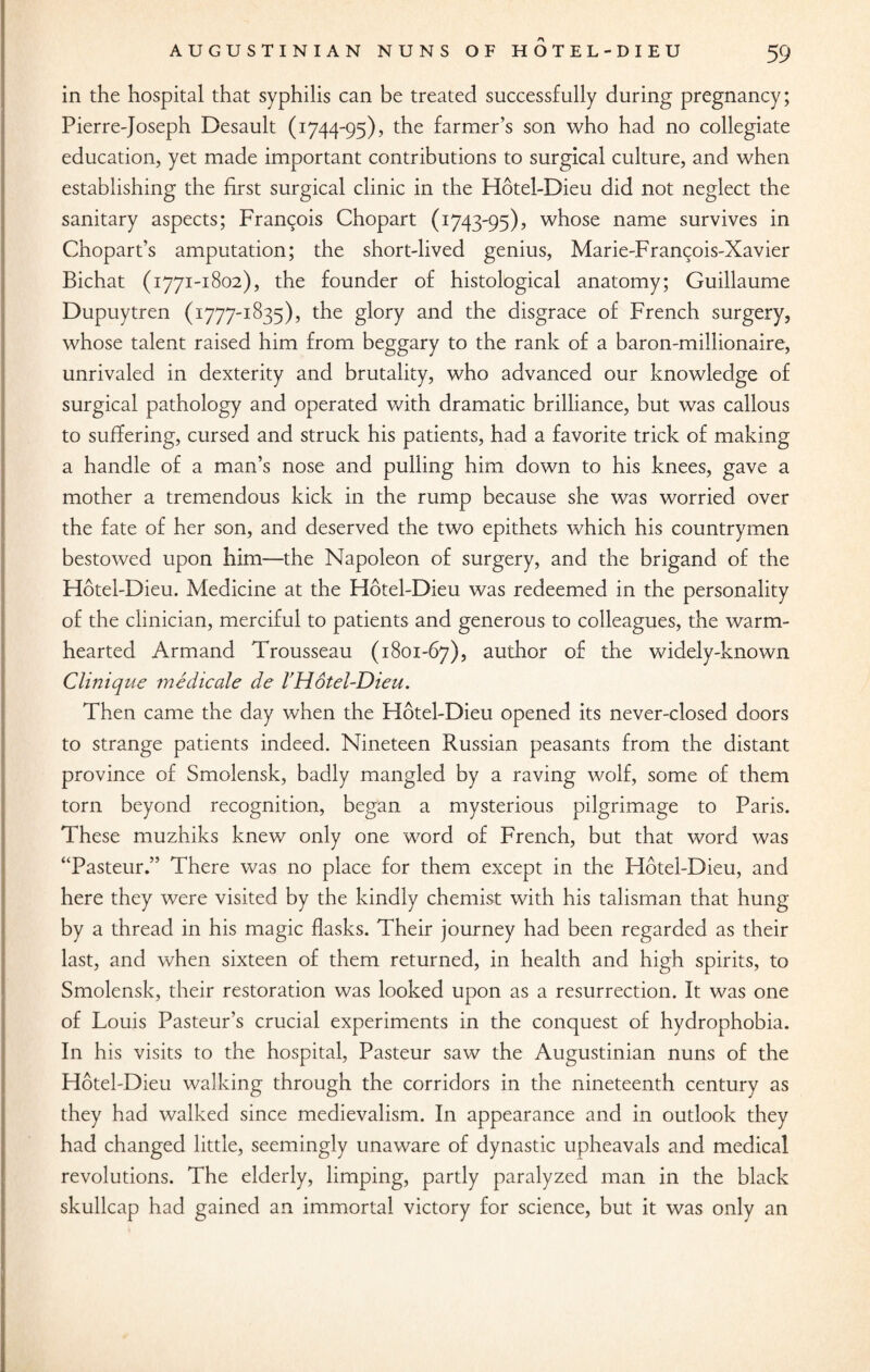 in the hospital that syphilis can be treated successfully during pregnancy; Pierre-Joseph Desault (1744-95), the farmer’s son who had no collegiate education, yet made important contributions to surgical culture, and when establishing the first surgical clinic in the Hotel-Dieu did not neglect the sanitary aspects; Francois Chopart (1743-95), whose name survives in Chopart’s amputation; the short-lived genius, Marie-Francois-Xavier Bichat (1771-1802), the founder of histological anatomy; Guillaume Dupuytren (1777-1835), the glory and the disgrace of French surgery, whose talent raised him from beggary to the rank of a baron-millionaire, unrivaled in dexterity and brutality, who advanced our knowledge of surgical pathology and operated with dramatic brilliance, but was callous to suffering, cursed and struck his patients, had a favorite trick of making a handle of a man’s nose and pulling him down to his knees, gave a mother a tremendous kick in the rump because she was worried over the fate of her son, and deserved the two epithets which his countrymen bestowed upon him—the Napoleon of surgery, and the brigand of the Hotel-Dieu. Medicine at the Hotel-Dieu was redeemed in the personality of the clinician, merciful to patients and generous to colleagues, the warm¬ hearted Armand Trousseau (1801-67), author of the widely-known Clinique medicate de VHotel-Dieu. Then came the day when the Hotel-Dieu opened its never-closed doors to strange patients indeed. Nineteen Russian peasants from the distant province of Smolensk, badly mangled by a raving wolf, some of them torn beyond recognition, began a mysterious pilgrimage to Paris. These muzhiks knew only one word of French, but that word was “Pasteur.” There was no place for them except in the Hotel-Dieu, and here they were visited by the kindly chemist with his talisman that hung by a thread in his magic flasks. Their journey had been regarded as their last, and when sixteen of them returned, in health and high spirits, to Smolensk, their restoration was looked upon as a resurrection. It was one of Louis Pasteur’s crucial experiments in the conquest of hydrophobia. In his visits to the hospital, Pasteur saw the Augustinian nuns of the Hotel-Dieu walking through the corridors in the nineteenth century as they had walked since medievalism. In appearance and in outlook they had changed little, seemingly unaware of dynastic upheavals and medical revolutions. The elderly, limping, partly paralyzed man in the black skullcap had gained an immortal victory for science, but it was only an