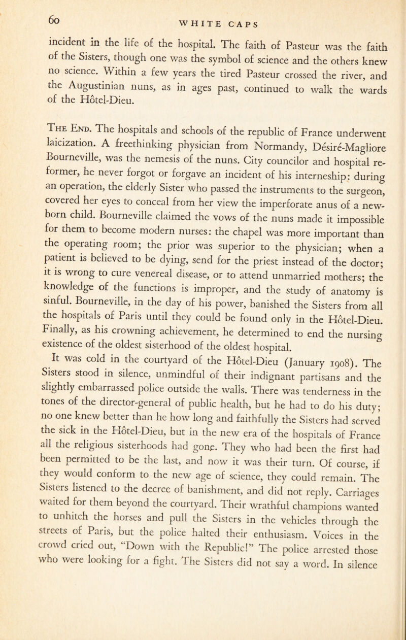 WHITE CAPS incident in the life of the hospital The faith of Pasteur was the faith of the Sisters, though one was the symbol of science and the others knew no science. Within a few years the tired Pasteur crossed the river, and the Augustinian nuns, as in ages past, continued to walk the wards of the Hotel-Diem The End. The hospitals and schools of the republic of France underwent laicization. A freethinking physician from Normandy, Desire-Magliore Bourneville, was the nemesis of the nuns. City councilor and hospital re¬ former, he never forgot or forgave an incident of his interneship: during an operation, the elderly Sister who passed the instruments to the surgeon, covered her eyes to conceal from her view the imperforate anus of a new¬ born child. Bourneville claimed the vows of the nuns made it impossible for them to become modern nurses: the chapel was more important than the operating room; the prior was superior to the physician; when a patient is believed to be dying, send for the priest instead of the doctor; it is wrong to cure venereal disease, or to attend unmarried mothers; the knowledge of the functions is improper, and the study of anatomy is sinful. Bourneville, in the day of his power, banished the Sisters from all the hospitals of Paris until they could be found only in the Hotel-Dieu. Finally, as his crowning achievement, he determined to end the nursing existence of the oldest sisterhood of the oldest hospital. It was cold in the courtyard of the Hotel-Dieu (January 1908). The Sisters stood in silence, unmindful of their indignant partisans and the slightly embarrassed police outside the walls. There was tenderness in the tones of the director-general of public health, but he had to do his duty; no one knew better than he how long and faithfully the Sisters had served the sick in the Hotel-Dieu, but in the new era of the hospitals of France all the religious sisterhoods had gone. They who had been the first had been permitted to be the last, and now it was their turn. Of course, if they would conform to the new age of science, they could remain. The Sisters listened to the decree of banishment, and did not reply. Carriages waited for them beyond the courtyard. Their wrathful champions wanted to unhitch the horses and pull the Sisters in the vehicles through the streets of Paris, but the police halted their enthusiasm. Voices in the crowd cried out, “Down with the Republic!” The police arrested those who were looking for a fight. The Sisters did not say a word. In silence