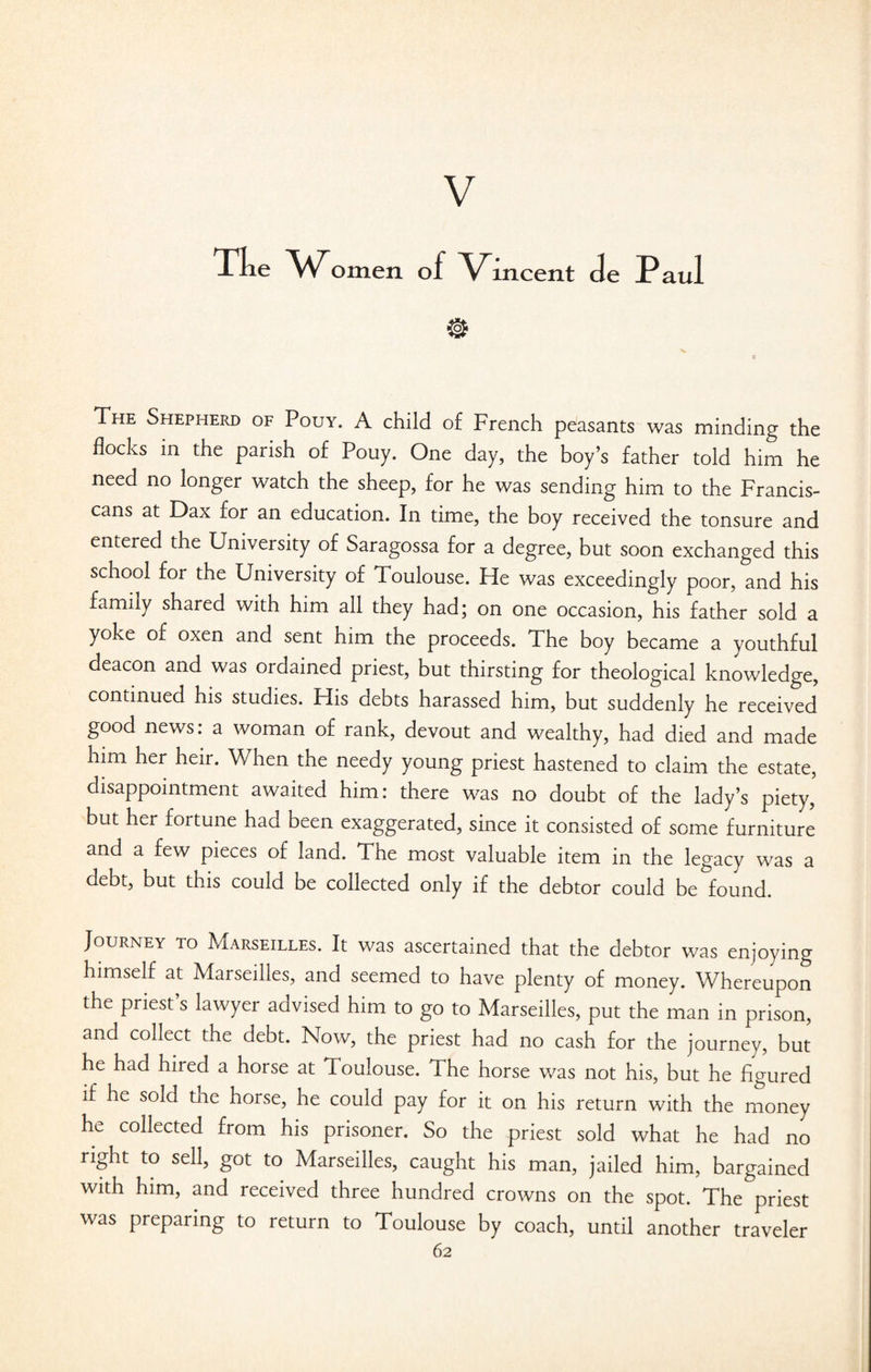 V Tlie omen of Vincent de Paul The Shepherd of Pouy. A child of French peasants was minding the flocks in the parish of Pouy. One day, the boy’s father told him he need no longer watch the sheep, for he was sending him to the Francis- cans at Dax for an education. In time, the boy received the tonsure and entered the University of Saragossa for a degree, but soon exchanged this school for the University of Toulouse. Fie was exceedingly poor, and his family shared with him all they had; on one occasion, his father sold a yoke of oxen and sent him the proceeds. The boy became a youthful deacon and was ordained priest, but thirsting for theological knowledge, continued his studies. His debts harassed him, but suddenly he received good news: a woman of rank, devout and wealthy, had died and made him her heir. When the needy young priest hastened to claim the estate, disappointment awaited him: there was no doubt of the lady’s piety,' but her fortune had been exaggerated, since it consisted of some furniture and a few pieces of land. The most valuable item in the legacy was a debt, but this could be collected only if the debtor could be found. Journey to Marseilles. It was ascertained that the debtor was enjoying himself at Marseilles, and seemed to have plenty of money. Whereupon the priest s lawyer advised him to go to Marseilles, put the man in prison, and collect the debt. Now, the priest had no cash for the journey, but he had hired a horse at Toulouse. The horse was not his, but he figured if he sold the horse, he could pay for it on his return with the money he collected from his prisoner. So the priest sold what he had no right to sell, got to Marseilles, caught his man, jailed him, bargained with him, and received three hundred crowns on the spot. The priest was preparing to return to Toulouse by coach, until another traveler