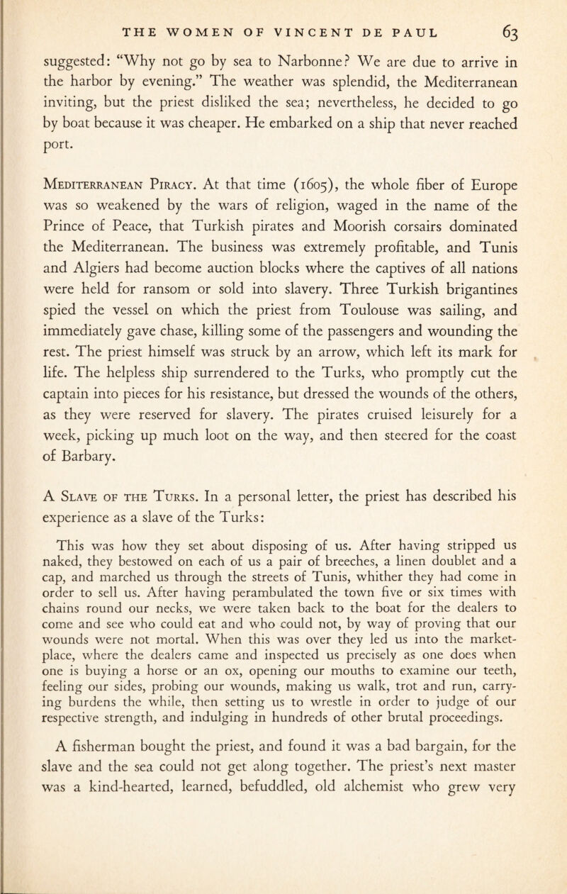 suggested: “Why not go by sea to Narbonne? We are due to arrive in the harbor by evening.” The weather was splendid, the Mediterranean inviting, but the priest disliked the sea; nevertheless, he decided to go by boat because it was cheaper. He embarked on a ship that never reached port. Mediterranean Piracy. At that time (1605), the whole fiber of Europe was so weakened by the wars of religion, waged in the name of the Prince of Peace, that Turkish pirates and Moorish corsairs dominated the Mediterranean. The business was extremely profitable, and Tunis and Algiers had become auction blocks where the captives of all nations were held for ransom or sold into slavery. Three Turkish brigantines spied the vessel on which the priest from Toulouse was sailing, and immediately gave chase, killing some of the passengers and wounding the rest. The priest himself was struck by an arrow, which left its mark for life. The helpless ship surrendered to the Turks, who promptly cut the captain into pieces for his resistance, but dressed the wounds of the others, as they were reserved for slavery. The pirates cruised leisurely for a week, picking up much loot on the way, and then steered for the coast of Barbary. A Slave of the Turks. In a personal letter, the priest has described his experience as a slave of the Turks: This was how they set about disposing of us. After having stripped us naked, they bestowed on each of us a pair of breeches, a linen doublet and a cap, and marched us through the streets of Tunis, whither they had come in order to sell us. After having perambulated the town five or six times with chains round our necks, we were taken back to the boat for the dealers to come and see who could eat and who could not, by way of proving that our wounds were not mortal. When this was over they led us into the market¬ place, where the dealers came and inspected us precisely as one does when one is buying a horse or an ox, opening our mouths to examine our teeth, feeling our sides, probing our wounds, making us walk, trot and run, carry¬ ing burdens the while, then setting us to wrestle in order to judge of our respective strength, and indulging in hundreds of other brutal proceedings. A fisherman bought the priest, and found it was a bad bargain, for the slave and the sea could not get along together. The priest’s next master was a kind-hearted, learned, befuddled, old alchemist who grew very