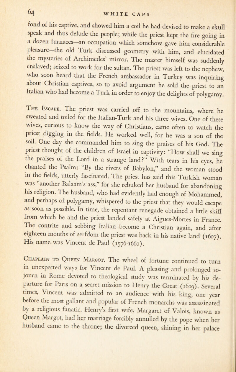fond of his captive, and showed him a coil he had devised to make a skull speak and thus delude the people; while the priest kept the fire going in a dozen furnaces—an occupation which somehow gave him considerable pleasure—the old Turk discussed geometry with him, and elucidated the mysteries of Archimedes mirror. The master himself was suddenly enslaved; seized to work for the sultan. The priest was left to the nephew, who soon heard that the French ambassador in Turkey was inquiring about Christian captives, so to avoid argument he sold the priest to an Italian who had become a Turk in order to enjoy the delights of polygamy. The Escape. The priest was carried off to the mountains, where he sweated and toiled tor the Italian-Turk and his three wives. One of these wives, curious to know the way of Christians, came often to watch the priest digging in the fields. He worked well, for he was a son of the soil. One day she commanded him to sing the praises of his God. The priest thought of the children of Israel in captivity: “How shall we sing the praises of the Lord in a strange land?” With tears in his eyes, he chanted tne Psalm: By the rivers of Babylon,” and the woman stood in the fields, utterly fascinated. The priest has said this Turkish woman was another Balaam’s ass,” for she rebuked her husband for abandoning his religion. The husband, who had evidently had enough of Mohammed, and perhaps of polygamy, whispered to the priest that they would escape as soon as possible. In time, the repentant renegade obtained a little skiff from which he and the priest landed safely at Aigues-Mortes in France. The contrite and sobbing Italian become a Christian again, and after eighteen months of serfdom the priest was back in his native land (1607). His name was Vincent de Paul (1576-1660). Chaplain to Queen Margot. The wheel of fortune continued to turn in unexpected ways for Vincent de Paul. A pleasing and prolonged so¬ journ in Rome devoted to theological study was terminated by his de¬ parture for Paris on a secret mission to Henry the Great (1609). Several times, Vincent was admitted to an audience with his king, one year before the most gallant and popular of French monarchs was assassinated by a religious fanatic. Henry’s first wife, Margaret of Valois, known as Queen Margot, had her marriage forcibly annulled by the pope when her husband came to the throne; the divorced queen, shining in her palace