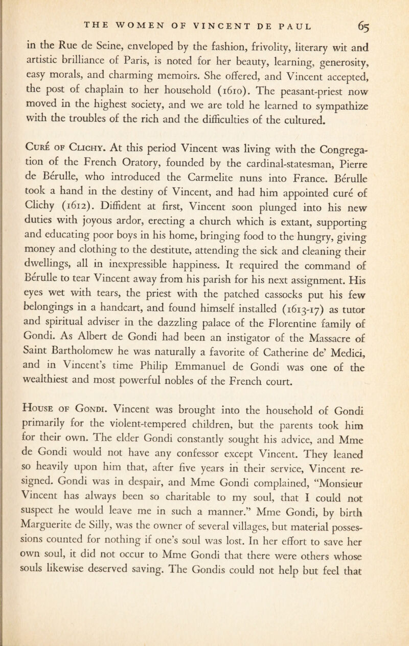 in the Rue de Seine, enveloped by the fashion, frivolity, literary wit and artistic brilliance of Paris, is noted for her beauty, learning, generosity, easy morals, and charming memoirs. She offered, and Vincent accepted, the post of chaplain to her household (1610). The peasant-priest now moved in the highest society, and we are told he learned to sympathize with the troubles of the rich and the difficulties of the cultured. Cure of Clichy. At this period Vincent was living with the Congrega¬ tion of the French Oratory, founded by the cardinal-statesman, Pierre de Berulle, who introduced the Carmelite nuns into France. Berulle took a hand in the destiny of Vincent, and had him appointed cure of Clichy (1612). Diffident at first, Vincent soon plunged into his new duties with joyous ardor, erecting a church which is extant, supporting and educating poor boys in his home, bringing food to the hungry, giving money and clothing to the destitute, attending the sick and cleaning their dwellings, all in inexpressible happiness. It required the command of Berulle to tear Vincent away from his parish for his next assignment. His eyes wet with tears, the priest with the patched cassocks put his few belongings in a handcart, and found himself installed (1613-17) as tutor and spiritual adviser in the dazzling palace of the Florentine family of Gondi. As Albert de Gondi had been an instigator of the Massacre of Saint Bartholomew he was naturally a favorite of Catherine de’ Medici, and in Vincent’s time Philip Emmanuel de Gondi was one of the wealthiest and most powerful nobles of the French court. House of Gondi. Vincent was brought into the household of Gondi primarily for the violent-tempered children, but the parents took him for their own. The elder Gondi constantly sought his advice, and Mme de Gondi would not have any confessor except Vincent. They leaned so heavily upon him that, after five years in their service, Vincent re¬ signed. Gondi was in despair, and Mme Gondi complained, “Monsieur Vincent has always been so charitable to my soul, that I could not suspect he would leave me in such a manner.” Mme Gondi, by birth Marguerite de Silly, was the owner of several villages, but material posses¬ sions counted for nothing it one s soul was lost. In her effort to save her own soul, it did not occur to Mme Gondi that there were others whose souls likewise deserved saving. The Gondis could not help but feel that